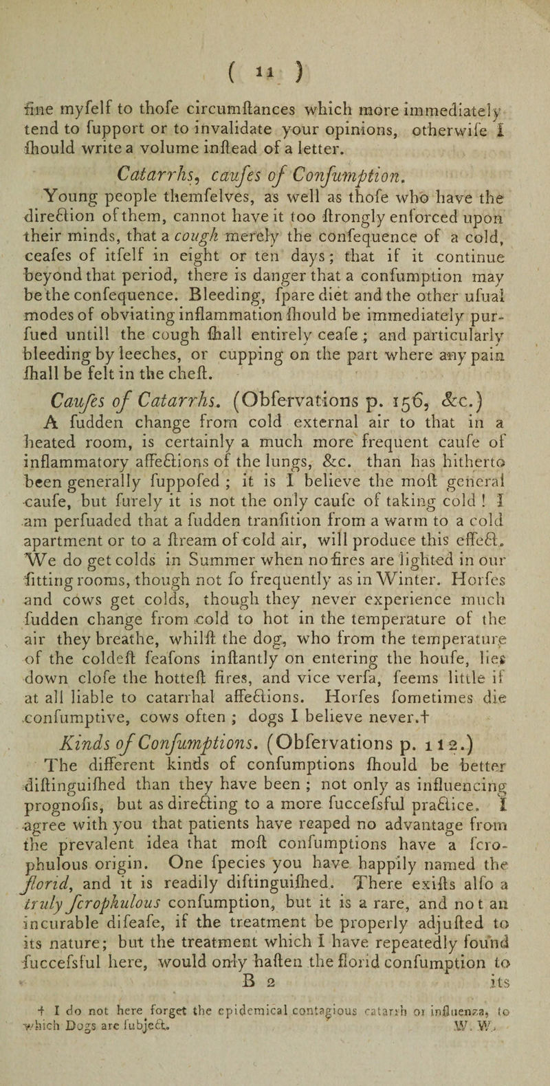 fine myfelf to thofe circumftances which more immediately tend to fupport or to invalidate your opinions, ot'herwife I fhould write a volume inftead of a letter. Catarrhs, caufes of Confumption, Young people themfelves, as well as thofe who have the direction of them, cannot have it too ftrongly enforced upon their minds, that a cough merely the confequence of a cold, ceafes of itfelf in eight or ten days; that if it continue beyond that period, there is danger that a confumption may be the confequence. Bleeding, fpare diet and the other ufual modes of obviating inflammation fhould be immediately pur- fued untill the cough {hall entirely ceafe ; and particularly bleeding by leeches, or cupping on the part where any pain lhall be felt in the cheft. Caufes of Catarrhs. (Observations p. 156, &amp;c.) A fudden change from cold external air to that in a heated room, is certainly a much more frequent caufe of inflammatory affedlions of the lungs, &amp;c. than has hitherto been generally fuppofed ; it is I believe the moft general caufe, but furely it is not the only caufe of taking cold ! I am perfuaded that a fudden tranfition from a warm to a cold apartment or to a ftream of cold air, will produce this effefb We do get colds in Summer when no fires are lighted in our fitting rooms, though not fo frequently as in Winter. Horfes and cows get colds, though they never experience much fudden change from eold to hot in the temperature of the air they breathe, whilft the dog, who from the temperature of the coldeff feafons inftantly on entering the houfe, lies down clofe the hotteff fires, and vice verfa, feems little if at all liable to catarrhal affeftions. Horfes fometimes die .confumptive, cows often ; dogs I believe never.t Kinds of Confumptions. (Obfervations p. 112.) The different kinds of confumptions fhould be better diftinguifhed than they have been ; not only as influencing prognofis, but as directing to a more fuccefsful pradiice. I agree with you that patients have reaped no advantage from the prevalent idea that moft confumptions have a fcro- phulous origin. One fpecies you have happily named the fond, and it is readily diftinguifhed. There exifts alfo a truly fcrophulous confumption, but it is a rare, and not an incurable difeafe, if the treatment be properly adjufted to its nature; but the treatment which I have repeatedly found fuccefsful here, would only haften the florid confumption to - V B 2 its •f I do not here forget the epidemical contagious catarrh or influenza, to which Dogs are lubjeCt. W. WC