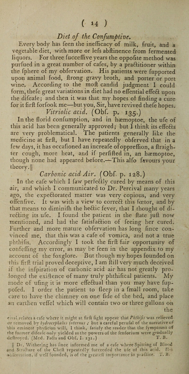 Diet of the Confumptive. Every body has feen the inefficacy of milk, fruit, and a vegetable diet, with more or lefs abftinence from fermented liquors. For three fucceffive years the oppofite method was purfued in a great number of cafes, by a pra&amp;itioner within the fphere of my obfervation. His patients were fupported upon animal food, ftrong gravy broth, and porter or port wine. According to the moft candid judgment I could form, thefe great variations in diet had no effiential effe6l upon the difeale; and then it was that my hopes of finding a cure for it firft forfook me—but you, Sir, have revived thefe hopes. Vitriolic acid. (Obf. p. 135.) In the florid confumption, and in hsemoptoe, the ufe of this acid has been generally approved; but I think its effe&amp;s are very problematical. The patients generally like the medicine at firft, but I have repeatedly obferved that in a few days, it has occafioned an increafe ofoppreffion, a ftraigh- ter cough, more heat, and if perfifted in, an hasmoptoe, though none had appeared before.—This alfo favours your theory. || Carbonic acid Air. (Obf. p. 128.) In the cafe which I faw perfe£lly cured by means of this air, and which I communicated to Dr. Percival many years ago, the expeftorated matter was very copious, and very orfenfive. It was with a view to corre61 this fcetor, and by that means to diminiffi the heftic fever, that I thought of di¬ re fling its ufe. I found the patient in the ftate juft now mentioned, and had the fatisfaffion of feeing her cured. Further and more mature obfervation has long fince con¬ vinced me, that this was a cafe of vomica, and not a true phthifis. Accordingly I took the firft fair opportunity of confeffing my error, as may be feen in the appendix to my account of the foxglore. But though my hopes founded on this firft trial proved deceptive, I am ftill very much deceived if the infpiration of carbonic acid air has not greatly pro¬ longed the exiftence of many truly phthifical patients. My mode of ufing it is more effeflual than you may have fup- pofed. I order the patient to deep in a fmall room, take care to have the chimney on one fide of the bed, and place an earthen veffel which will contain two or three gallons on the rival relates a cafe where it might at firft fight appear that Phthifis was relieved or removed by hydrocephalus interims ; but a careful perufal ol the narrative of this eminent phvfician will, I think, fatisfy the reader that the fymploms of the former difeale only yielded as the powers of the fenforium were gradually deftroyed. (Med. Faffs and Obf. I. 131.) T. B. j| Dr. Withering has fince informed me of a cafe where Spitting of Blood and Striflure of the Cheft repeatedly fuccecded the ufe ot this acid. Flo observation, if well founded, is of the gvcateil importance in practice. T. B