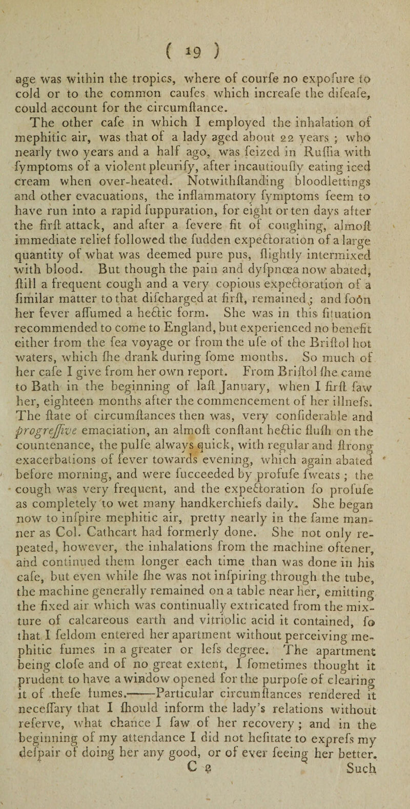 age was within the tropics, where of courfe no expofure to cold or to the common caufes which increafe the difeafe, could account for the circumftance. The other cafe in which I employed the inhalation of mephitic air, was that of a lady aged about 22 years ; who nearly two years and a half ago, was feized in Raffia with fymptoms of a violent pleunfy, after incautioufly eating iced cream when over-heated. Notwithftanding bloodlettings and other evacuations, the inflammatory fymptoms feem to have run into a rapid luppuration, for eight or ten days after the firll attack, and after a fevere fit of coughing, almofl immediate relief followed the fudden expe&amp;oration of a large quantity of what was deemed pure pus, (lightly intermixed with blood. But though the pain and dyfpnoea now abated, (fill a frequent cough and a very copious expectoration of a fimilar matter to that difcharged at firft, remained^; and foon her fever a (fumed a heCfic form. She was in this (ituation recommended to come to England, but experienced no benefit either from the fea voyage or from the ufe of the Briftol hot waters, which (he drank during fome months. So much of her cafe I give from her own report. From Briftol (he came to Bath in the beginning of laft January, when I firft faw her, eighteen months after the commencement of her illnefs. The (fate of circumftances then was, very confiderable and progrejjive emaciation, an almoft conftant heCtic flufli on the countenance, thepulfe always quick, with regular and ftrong exacerbations of fever towards evening, which again abated before morning, and were fucceeded by profufe fweats; the cough was very frequent, and the expectoration fo profufe as completely to wet many handkerchiefs daily. She began now to infpire mephitic air, pretty nearly in the fame man¬ ner as Col. Cathcart had formerly done. She not only re¬ peated, however, the inhalations from the machine oftener, and continued them longer each time than was done in his cafe, but even while fhe was not infpiring through the tube, the machine generally remained on a table near her, emitting the fixed air which was continually extricated from the mix¬ ture of calcareous earth and vitriolic acid it contained, fo that I feldom entered her apartment without perceiving me¬ phitic fumes in a greater or lefs degree. The apartment being clofe and of no great extent, I fometimes thought it prudent to have a window opened for the purpofe of clearing it of thefe fumes.-Particular circumftances rendered it neceflary that I fliould inform the lady's relations without referve, what chance I faw of her recovery ; and in the beginning of my attendance I did not hefitate to exprefs my defpair of doing her any good, or of ever feeing her better. C $ Such
