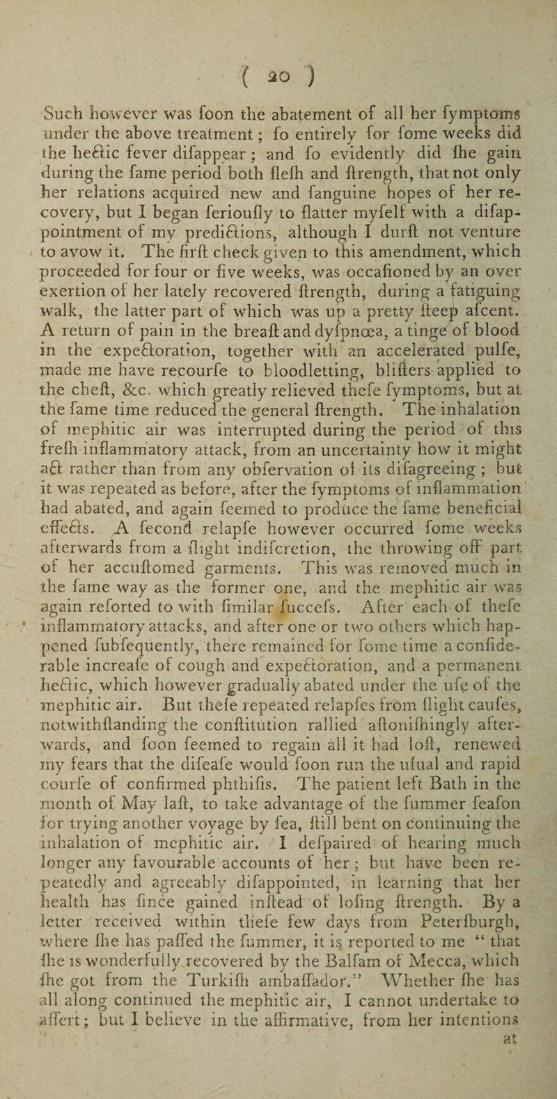 Such however was foon the abatement of all her fymptoms under the above treatment; fo entirely for fome weeks did the heftic fever difappear ; and fo evidently did ffie gain during the fame period both flefh and flrength, that not only her relations acquired new and fanguine hopes of her re¬ covery, but I began ferioufiy to flatter myfelf with a difap- pointment of my predictions, although I durft not venture to avow it. The firfl check given to this amendment, which proceeded for four or five weeks, was occasioned by an over exertion of her lately recovered flrength, during a fatiguing walk, the latter part of which was up a pretty Iteep afcent. A return of pain in the breafl and dyfpnoea, a tinge of blood in the expectoration, together with an accelerated pulfe, made me have recourfe to bloodletting, blifters applied to the cheft, &amp;c which greatly relieved thefe fymptoms, but at the fame time reduced the general flrength. The inhalation of mephitic air was interrupted during the period of this frefh inflammatory attack, from an uncertainty how it might aCl rather than from any obiervation of its difagreeing ; but it was repeated as before, after the fymptoms of inflammation had abated, and again feemed to produce the fame beneficial effefils. A Second relapfe however occurred fome weeks afterwards from a flight indiferetion, the throwing off part of her accuftomed garments. This was removed much in the fame way as the former one, and the mephitic air was again reforted to with fimilar fuccefs. After each of thefe * inflammatory attacks, and after one or two others which hap¬ pened fubfequently, there remained for fome time a confide-, rable increafe of cough and expeftoration, and a permanent heClic, which however gradually abated under the ufe of the mephitic air. But thefe repeated relapfes from flight caufes, notwithflanding the conflitution rallied aflonifhingly after¬ wards, and foon feemed to regain all it had loft, renewed my fears that the aifeafe wTould foon run the ufual and rapid courfe of confirmed phthifis. The patient left Bath in the month of May laft, to take advantage of the fummer feafon for trying another voyage by fea, flill bent on continuing the inhalation of mephitic air. I defpaired of hearing much longer any favourable accounts of her; but have been re¬ peatedly and agreeably difappointed, in learning that her health has fince gained inilead of lofing flrength. By a letter received within thefe few days from Peterfburgh, where Ihe has paffed the fummer, it is reported to me “ that file is wonderfully recovered by the Balfarn of Mecca, which ihe got from the Turkifh ambaffadoiY’ Whether fhe has all along continued the mephitic air, I cannot undertake to aflert; but I believe in the affirmative, from her intentions at
