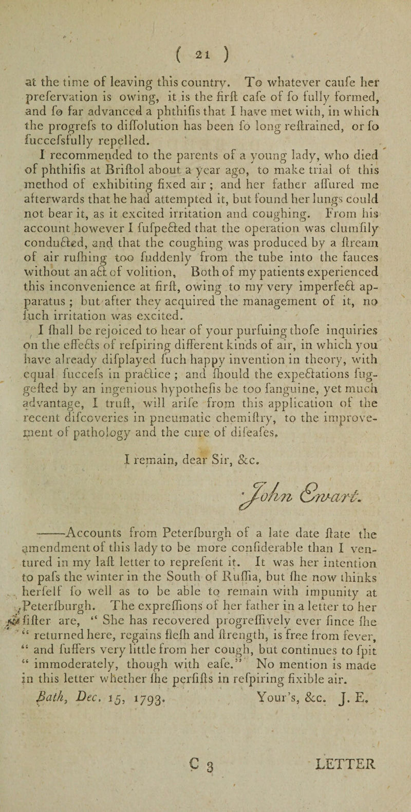 at the time of leaving this country. To whatever caufe her preservation is owing, it is the firft cafe of fo fully formed, and fo far advanced a phthifisthat I have met with, in which the progrefs to diffolution has been fo long retrained, or fo fuccefsfully repelled. I recommended to the parents of a young lady, who died of phthifis at Briflol about a year ago, to make trial of this method of exhibiting fixed air ; and her father allured me afterwards that he had attempted it, but found her lungs could not bear it, as it excited irritation and coughing. From his account however I fufpebfed that the operation was clumfily conduced, and that the coughing was produced by a ft ream of air rufhing too Suddenly from the tube into the fauces without an a£t of volition, Both of my patients experienced this inconvenience at firft, owing to my very imperfect ap¬ paratus ; but after they acquired the management of it, no fuch irritation was excited. I fhall be rejoiced to hear of your purfuing thofe inquiries on the effebts of refpiring different kinds of air, in which you have already difplayed fuch happy invention in theory, with equal fuccefs in practice ; and Should the expectations fug- gefted by an ingenious hypothecs be too Sanguine, yet much advantage, I truft, will arife from this application of the recent difeeveries in pneumatic chemiftry, to the improve¬ ment of pathology and the cure of difeafes, I remain, dear Sir, Sec. aim ■-Accounts from Peterfburgh of a late date ftate the amendment of this lady to be more considerable than I ven¬ tured in my laft letter to reprefent it. It was her intention to pafs the winter in the South of Ruffia, but She now thinks herfelf fo well as to be able to remain with impunity at .-Peterfburgh. The exprefhons of her father in a letter to her ■«&amp; filter are, “ She has recovered progreflivelv ever fince the ' “ returned here, regains flefli and ftrength, is free from fever, “ and fuffers very little from her cough, but continues to fpit ** immoderately, though with eafe.” No mention is made in this letter whether fhe perfifts in refpiring fixible air. Bath, Dec. 15, 1793. Your’s, See. J. E.