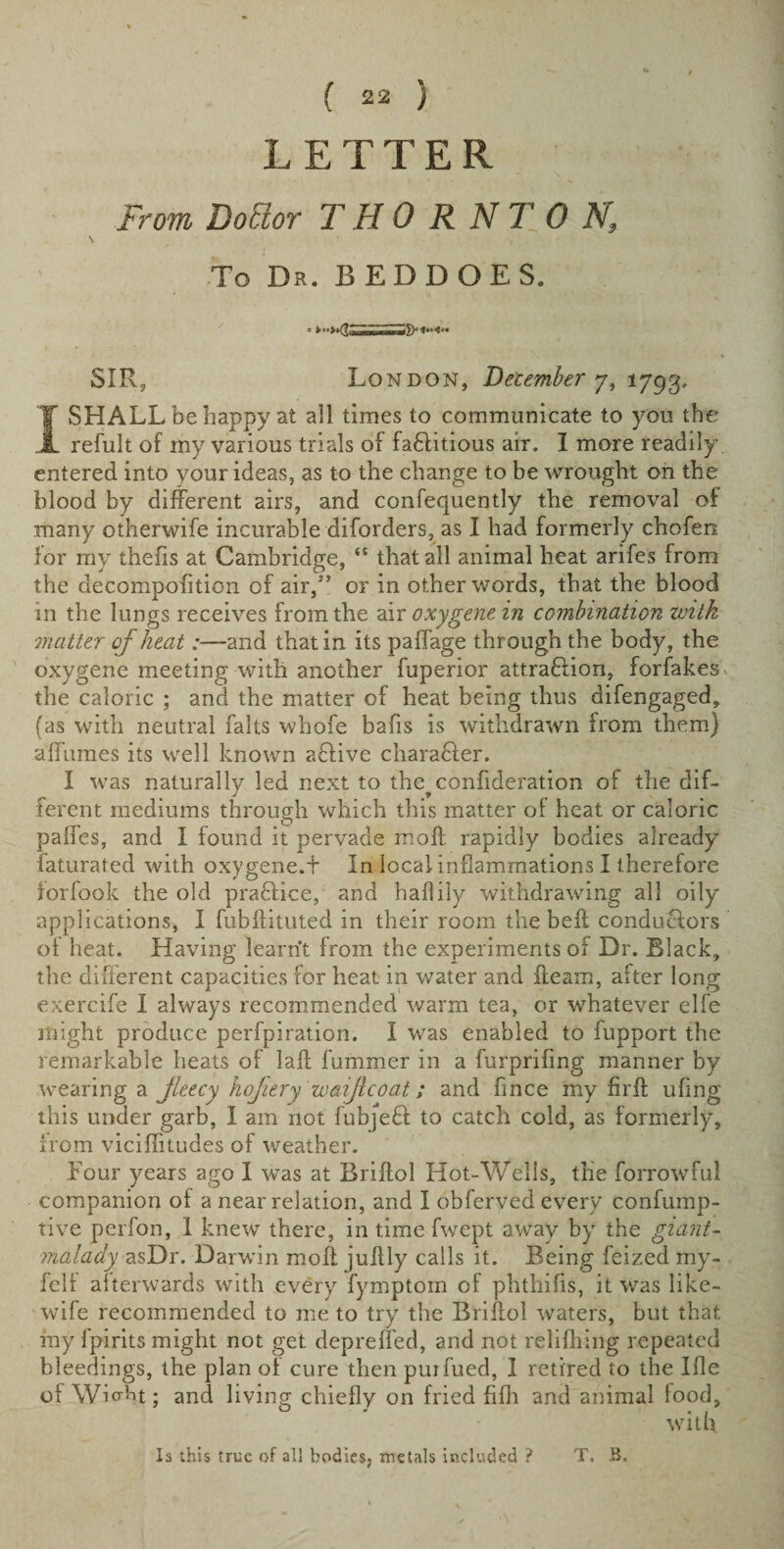 LETTER From Dofior THORNTON, To Dr. BEDDOES. SIR, London, December 7, 1793, IvSHALL be happy at all times to communicate to you the refult of my various trials of faflitious air. I more readily- entered into your ideas, as to the change to be wrought on the blood by different airs, and confequently the removal of many otherwife incurable diforders, as I had formerly chofen lor my thefis at Cambridge, &lt;£ that all animal heat arifes from the decompofition of air,3’ or in other words, that the blood in the lungs receives from the air oxygene in combination with matter of heatand that in its paffage through the body, the oxygene meeting with another fuperior attraction, forfakes» the caloric ; and the matter of heat being thus difengaged, fas with neutral falts whofe bafis is withdrawn from them) affumes its well known a&amp;ive charaCler. I was naturally led next to the^confideration of the dif¬ ferent mediums through which this matter of heat or caloric paffes, and I found it pervade moft rapidly bodies already faturated with oxygene.f In local inflammations I therefore forfook the old praCIice, and haflily withdrawing all oily applications, I fubflituted in their room the bell conductors of heat. Having learnt from the experiments of Dr. Black, the different capacities for heat in water and fleam, alter long exercife I always recommended warm tea, or whatever elfe might produce perfpiration. I was enabled to fupport the remarkable heats of lafl fummer in a furprifing manner by wearing a jleecy hofiery waiftcoat; and fince my fir ft ufing this under garb, I am not fubjeCI to catch cold, as formerly, from viciffituaes of weather. Four years ago I was at Briffol Hot-Wells, the forrowful companion of a near relation, and I obferved every confump- tive perfon, I knew there, in time fwept away by the giant- malady asDr. Darwin moff jultly calls it. Being feized my- felf afterwards with every fymptom of phthifis, it was like- wife recommended to me to try the Briffol waters, but that my fpirits might not get depreffed, and not relifhing repeated bleedings, the plan of cure then purfued, 1 retired to the Ifle ofWio-ht; and living chiefly on fried fifh and animal food, with Is this true of ail bodies, metals included ? T, B.