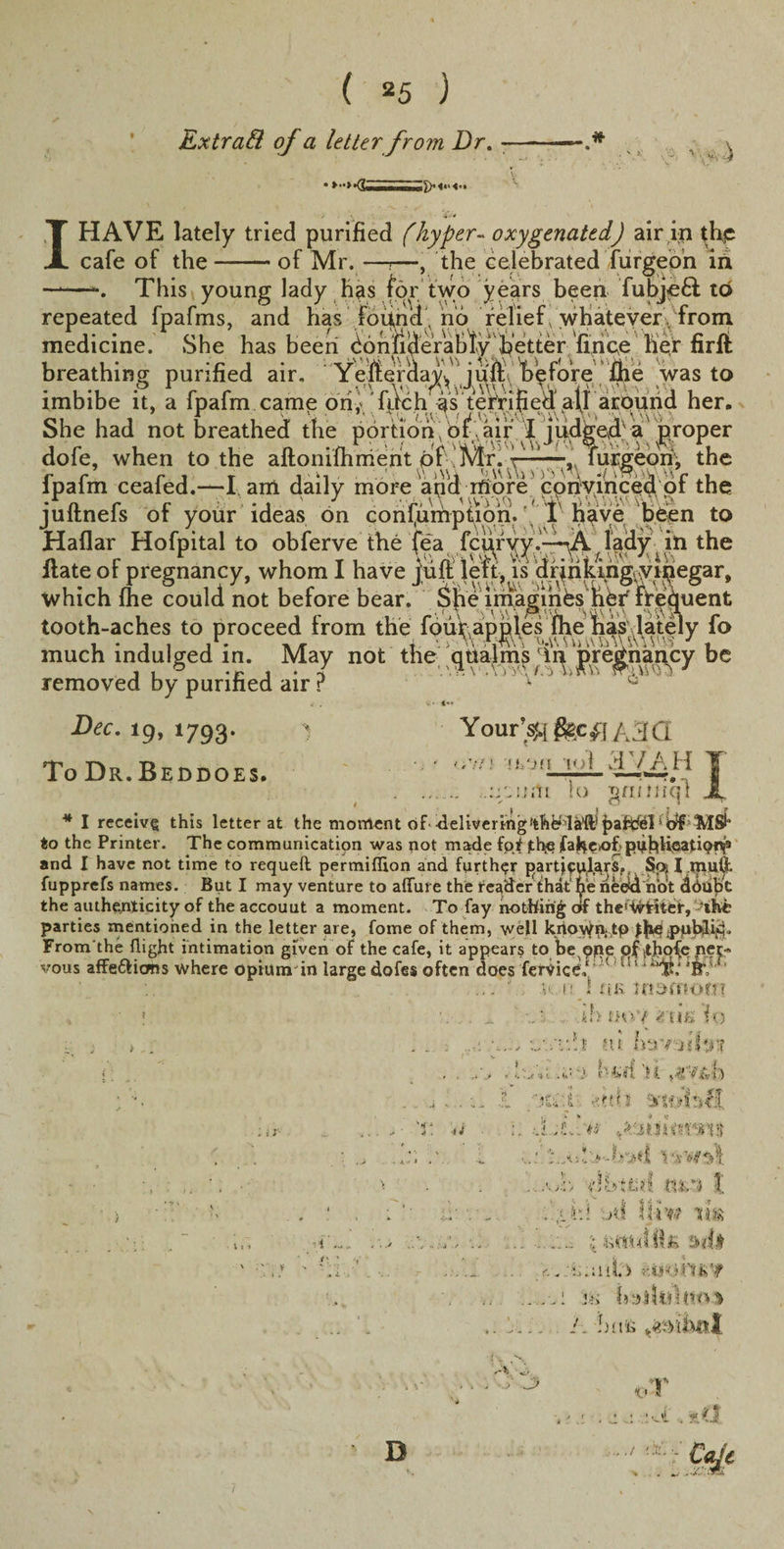Extra&amp; of a letter from Dr. - a 1HAVE lately tried purified (hyper- oxygenated) air in thp cafe of the-of Mr. —T—, the celebrated furgeon in This young lady has for two years been fubjeD to repeated fpafms, and has found , no relief, whatever/from medicine. She has been bonfiderabfyTetter fihbe her firft breathing purified air. Yefteraavv jultV Vefore fhe was to imbibe it, a fpafrn cam£ ori,'filch as^ terrifiedaflarqund her. She had not breathed the portion of .air I jud^e4v a proper dofe, when to the aftoniftmierit of !mr. t—-—, furgeon, the r r r J t , ■ ki SV)\U Uv&gt;yv\*,\ , ipalm cealed.—l am daily more and more convinced ol the juitnels ot your ideas on consumption.'. 1 h^ve been to Haflar Hofpital to obferve the fea fc^r^yf l^dy ; in the Hate of pregnancy, whom I have juft' left, is dr^riking- vipegar, which (he could not before bear. SjVeim.agihbs fiby frequent tooth-aches to proceed from the fouTapples (he has lately fo much indulged in. May not the qualms Tn pregnancy be removed by purified air ? ':yJ ' 0 Dec. 19, 1793. To Dr. Beddoes. . ... ..lyzwAt lo gmmqt X * I receivg this letter at the moment of delivering‘ MSl* to the Printer. The communication was not made fot jth-e faHe&gt;of&gt;pnhUpationp and I have not time to requell permiflion and further particulars,. So; I mult fupprefs names. But I may venture to allure the reader that' fye need not dbiibl the authenticity of the accouut a moment. To fay hotfririg of the'Vhdief, ’the parties mentioned in the letter are, fome of them, well kiioWft.tP pnbili^. From the flight intimation given of the cafe, it appears to be qpe of ithqfe ner¬ vous afFe£licms where opium in large dofes often does fervicb,1 ! [! 11 *BV ‘ Your’^j e&amp;ci\ A 3(3 ,.;a &gt;i.-m lot aVAH uk tfiarnom ti ■i ... ■ *' ' ih nny ruE to tti ht ./.» ; -lii tUvsl 'it ... I -'fth . 1: djLl'tr tktiuimvn$ -i. l ■ 1' 1! '&gt;•-?&gt;&gt;«.{ \ ‘ifwtfl ... Ajb i’lhtsd tutri I . ... ;jd Hiw tm .. ..;• fetttilllfi sdt _ .. . _r. ,.t;uil3i ww .. 1 Hi .. .... 1. bus D .. *'»* C- ...../ /