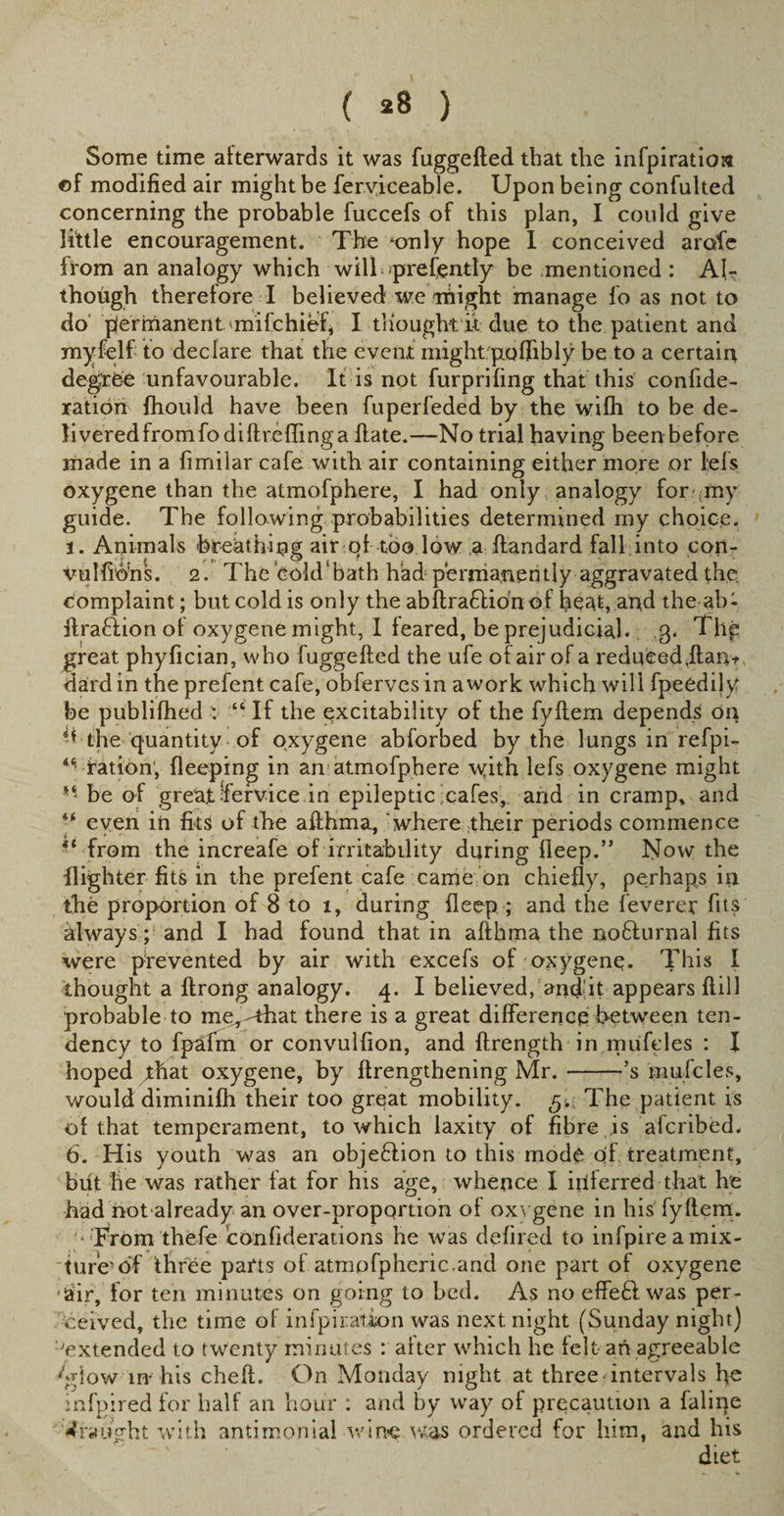 ( *8 ) Some time afterwards it was fuggefted that the infpiratios ©f modified air might be ferviceable. Upon being confulted concerning the probable fuccefs of this plan, I could give little encouragement. The ‘only hope I conceived arofe from an analogy which wilL prefently be mentioned : Ah though therefore I believed we might manage fo as not to do permanent milchief, I tHought u due to the patient and myfelf to declare that the event might poflibly be to a certaiu degree unfavourable. It is not furprifing that this confide- ration fhould have been fuperfeded by the wifh to be de¬ li vered from fodi fire fling a ftate.—No trial having been before made in a fimilar cafe with air containing either more or lefs oxygene than the almofphere, I had only analogy for my guide. The following probabilities determined my choice. 1. Animals breathing air of too low a ftandard fall into con- vulfidhs. 2. The cold’bath had permanently aggravated the complaint; but cold is only the abftraflidn of beat, and the ab* ftra&amp;ion of oxygene might, I feared, be prejudicial, g. Thp great phyfician, who fuggefted the ufe of air of a redueed,ftan+ dardin the prefent cafe, obferves in a work which will fpeedily be publifhed : “If the excitability of the fyftem depends On A the quantity of oxygene abforbed by the lungs in refpi- ration, fleeping in an atmofphere \yith lefs oxygene might be of great fevice.in epileptic ;cafes, and in cramp, and ** even in fits of the afthma, where their periods commence 41 from the increafe of irritability during fleep.” Now the Ilighter fits in the prefent cafe came on chiefly, perhaps in the proportion of 8 to i, during fleep ; and the feverer fits always; and I had found that in afthma the noffurnal fits were prevented by air with excefs of oxygene. This I thought a ftrong analogy. 4. I believed, and it appears flill probable to me,-that there is a great difference between ten¬ dency to fpafm or convulfion, and ftrength in mufeles : I hoped that oxygene, by ftrengthening Mr.-’s mufeles, would diminifh their too great mobility. The patient is of that temperament, to which laxity of fibre is aferibed. 6. His youth was an objeftion to this mode of treatment, but he was rather fat for his age, whence I inferred that he had not already an over-proportion of oxygene in his fyltem. * From thefe confiderations he was defired to infpireamix- ‘ture’df three parts of atmpfphcric.and one part of oxygene iair, for ten minutes on going to bed. As no effe£l was per¬ ceived, the time of infpiration was next night (Sunday night) 'extended to twenty minutes : after which he felt an agreeable 'glow in- his cheft. On Monday night at three intervals he infpired for half an hour : and by way of precaution a faline draught with antimonial wine was ordered for him, and his