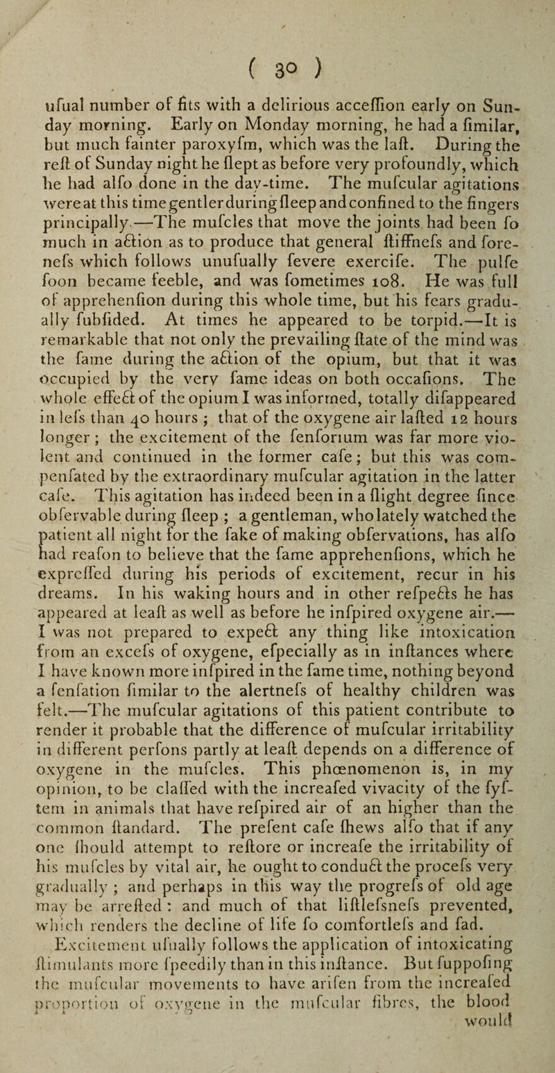 ufual number of fits with a delirious acceffion early on Sun¬ day morning. Early on Monday morning, he had a fimilar, but much fainter paroxyfm, which was the laft. During the reft of Sunday night he flept as before very profoundly, which he had alfo done in the day-time. The mufcular agitations were at this time gentler during deep and confined to the fingers principally—The mufcles that move the joints had been fo much in aftion as to produce that general ftiffnefs and fore- nefs which follows unufually fevere exercife. The pulfe foon became feeble, and was fometimes 108. He was full of apprehenfion during this whole time, but his fears gradu¬ ally fubfided. At times he appeared to be torpid.—It is remarkable that not only the prevailing ftate of the mind was the fame during the aftion of the opium, but that it was occupied by the very fame ideas on both occafions. The whole effe£iof the opium I was informed, totally difappeared in lefs than 40 hours ; that of the oxygene air lafted 12 hours longer ; the excitement of the fenforium was far more vio¬ lent and continued in the former cafe; but this was com- penfated by the extraordinary mufcular agitation in the latter cafe. This agitation has indeed been in a flight degree fince obfervable during deep ; a gentleman, who lately watched the patient all night for the fake of making obfervations, has alfo nad reafon to believe that the fame apprehenfions, which he exprcffed during his periods of excitement, recur in his dreams. In his waking hours and in other refpefts he has appeared at leaft as well as before he infpired oxygene air.— I was not prepared to expeft any thing like intoxication from an excels of oxygene, efpecially as in inftances where I have known more infpired in the fame time, nothing beyond a fenfation fimilar to the alertnefs of healthy children was felt.-—The mufcular agitations of this patient contribute to render it probable that the difference of mufcular irritability in different perfons partly at leaft depends on a difference of oxygene in the mufcles. This phcenomenon is, in my opinion, to be claffed with the increafed vivacity of the fyf- tem in animals that have refpired air of an higher than the common ftandard. The prefent cafe (hews alfo that if any one Ihould attempt to reftore or increafe the irritability of his mufcles by vital air, he ought to conduft: the procefs very gradually; and perhaps in this way the progrefs of old age may he arrefted : and much of that liftlefsnefs prevented, which renders the decline of life fo comfortlefs and fad. Excitement ufually follows the application of intoxicating ftimulants more fpeedily than in this inftance. But fuppofing the mufcular movements to have anfen from the increaled proportion of oxygene in the mufcular fibres, the blood would