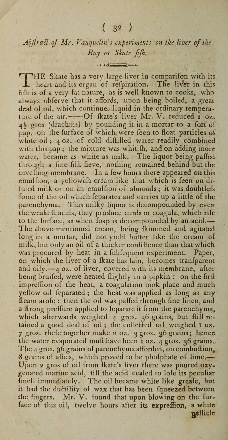AbJlraB of Mr. Vauquehri s experiments on the liver of the Ray or Skate JiJk. THE Skate has a very large liver in comparifon with its heart and its organ of refpiration. The liver in this fifh is of a very fat nature, as is well known to cooks, who always obferve that it affords, upon being boiled, a great deal of oil, which continues liquid in the ordinary tempera¬ ture of the air.-Of fkate’s liver Mr. V. reduced 1 oz- 4?- gros (drachms) by pounding it in a mortar to a fort of pap, on the furface of which were feen to float particles of white oil ; 4 oz. of cold diddled water readily combined with this pap ; the mixture was whitifh, and on adding more water, became as white as milk. The liquor being palled through a fine filk fieve, nothing remained behind but the invefling membrane. In a few hours there appeared on this emulfion, a yellowifh cream like that which is feen on di¬ luted milk or on an emulfion of almonds; it was doubtlefs fome of the oil which feparates and carries up a little of the parenchyma. This milky liquor is decompounded by even the weakeft acids, they produce curds or coagula, which rife to the furface, as when foap is decompounded by an acid.— The above-mentioned cream, being fkimmed and agitated long in a mortar, did not yield butter like the cream of milk, but only an oil of a thicker confidence than that which was procured by heat in a fubfequent experiment. Paper, on which the liver of a fkate has lain, becomes tranfparent and oily.—4 oz. of liver, covered with its membrane, after being bruifed, were heated flightly in a pipkin : on the firlt impreffion of the heat, a coagulation took place and much yellow oil feparated ; the heat was applied as long as any fleam arofe : then the oil was paffed through fine linen, and a flrong preffure applied to feparate it from the parenchyma, which afterwards weighed 4 gros. 36 grains, but flill re¬ tained a good deal of oil ; the collefted oil weighed I oz. 7 gros. thefe together make 2 oz. 3 gros. 36 grains; hence the water evaporated mull have been 1 oz. 4 gros. 36 grains.. The 4 gros. 36 grains of parenchyma afforded, on combuflion, 8 grains of afhes, which proved to be phofphate of lime.— Upon 2 gros of oil from fkate’s liver there was poured oxy¬ genated marine acid, till the acid cealed to lofe its peculiar fmell immediately. The oil became white like greafe, but it had the dutlility of wax that has been fqueezed between the fingers. Mr. V. found that upon blowing on the fur¬ face of this oil, twelve hours after its expreffion, a white gellicle
