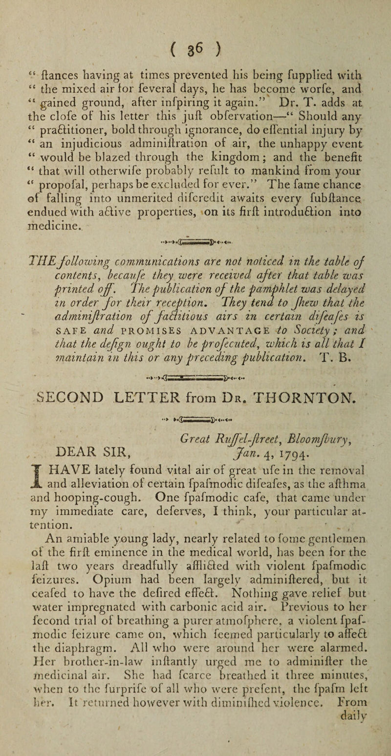 ( 3« ) “ dances having at times prevented his being fnpplied with “ the mixed air for feveral days, he has become worfe, and “ gained ground, after infpiring it again.” Dr. T. adds at the clofe of his letter this juft obfervation—■“ Should any “ practitioner, bold through ignorance, do effential injury by “ an injudicious adminilfration of air, the unhappy event “ would be blazed through the kingdom; and the benefit “ that will otherwife probably refult to mankind from your ** propofal, perhaps be excluded for ever.” The fame chance of falling into unmerited difcredit awaits every fubftance endued with aCtive properties, on its firft introduction into medicine. THE following communications are. not noticed in the table oj contents, becaufe they were received after that table zvas ■printed off. The publication oj the pamphlet was delayed in order for their reception. They tend to Jhew that the adminif ration of faditious airs in certain difeafes is safe and promises advantage to Society; and that the defign ought to be profecuted, which is all that I maintain in this or any preceding publication. T. B. SECOND LETTER from Dr. THORNTON. •*&gt; Great Ruffd-jlreet, Bloomffury, DEAR SIR, Jan. 4, 1794. I HAVE lately found vital air of great ufe in the removal and alleviation of certain fpafmodic difeafes, as the afthma and hooping-cough. One fpafmodic cafe, that came under my immediate care, deferves, I think, your particular at¬ tention. ’ ' _ , An amiable young lady, nearly related to fome gentlemen of the firft eminence in the medical world, has been for the laft two years dreadfully aftliCted with violent fpafmodic feizures. Opium had been largely adminiftered, but it ceafed to have the defired effeCt. Nothing gave relief but water impregnated with carbonic acid air. Previous to her fecond trial of breathing a purer atmofphcre. a violent fpaf¬ modic feizure came on, which feemed particularly to affeCl the diaphragm. All who were around her were alarmed. Her brother-in-law inftantly urged me to adminifter the medicinal air. She had fcarce breathed it three minutes, when to the furprife of all who were prefent, the fpafm left her. It returned however with diminifhed violence. From daily