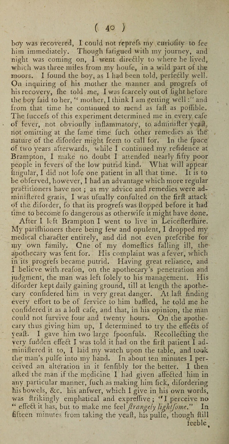 boy was recovered, I could not reprefs my curiofity to fee him immediately. Though fatigued with my journey, and night was coming on, I went direftly to where he lived, which was three miles from my houfe, in a wild part of the moors. I found the boy, as I had been told, perfectly well. On inquiring of his mother the manner and progrefs of his recovery, fhe told me, I was fcarcely out of fight before the boy faid to her, “ mother, I think I am getting welland from that time he continued to mend as faff as poflible. The fuccefs of this experiment determined me in every cafe of fever, not obvioufty inflammatory, to adminiffer yeaft, not omitting at the fame time fuch other remedies as the nature of the diforder might feem to call for. In the fpace of two years afterwards, while I continued my refidence at Brampton, I make no doubt I attended nearly fifty poor people in fevers of the low putrid kind. What will appear fmgular, I did not lofe one patient in all that time. It is to be obferved, however, I had an advantage which more regular praftitioners have not; as my advice and remedies were ad- miniffered gratis, I was ufually confulted on the firfl attack of the diforder, fo that its progrefs was flopped before it had time to become fo dangerous as otherwife it might have done. After I left Brampton I went to live in Leiceflerfhire. My parifhioners there being few and opulent, I dropped my medical character entirely, and did not even prefcribe for my own family. One of my domeflics falling ill, the apothecary was fent for. His complaint was a fever, which in its progrefs became putrid. Having great reliance, and I believe with.reafon, on the apothecary’s penetration and judgment, the man was left folely to his management. His diforder kept daily gaining ground, till at length the apothe¬ cary confidered him in very great danger. At laff finding every effort to be of fervice to him baffled, he told me he confidered it as a loft cafe, and that, in his opinion, the man could not furvive four and twenty hours. On the apothe¬ cary thus giving him up, I determined to try the effefts of yeaft. I gave him two large fpoonfuls. RecolleHing the very fudden effe£l I was told it had on the firft patient I ad- miniftered it to, I laid my watch upon the table, and took the' man’s pulfe into my hand. In about ten minutes I per¬ ceived an alteration in it fenfibly for the better. I then afked the man if the medicine 1 had given affeHcd him in any particular manner, fuch as making him fick, difordering his bowels, &amp;c. his anfwer, which 1 give in his own words, was ftrikingly emphatical and expreftive ; 11 I perceive no “ efteft it has, but to make me feel Jlrangdy lightjome.” In fifteen minutes from taking the veaft, his pulfe, though ftill feeble #