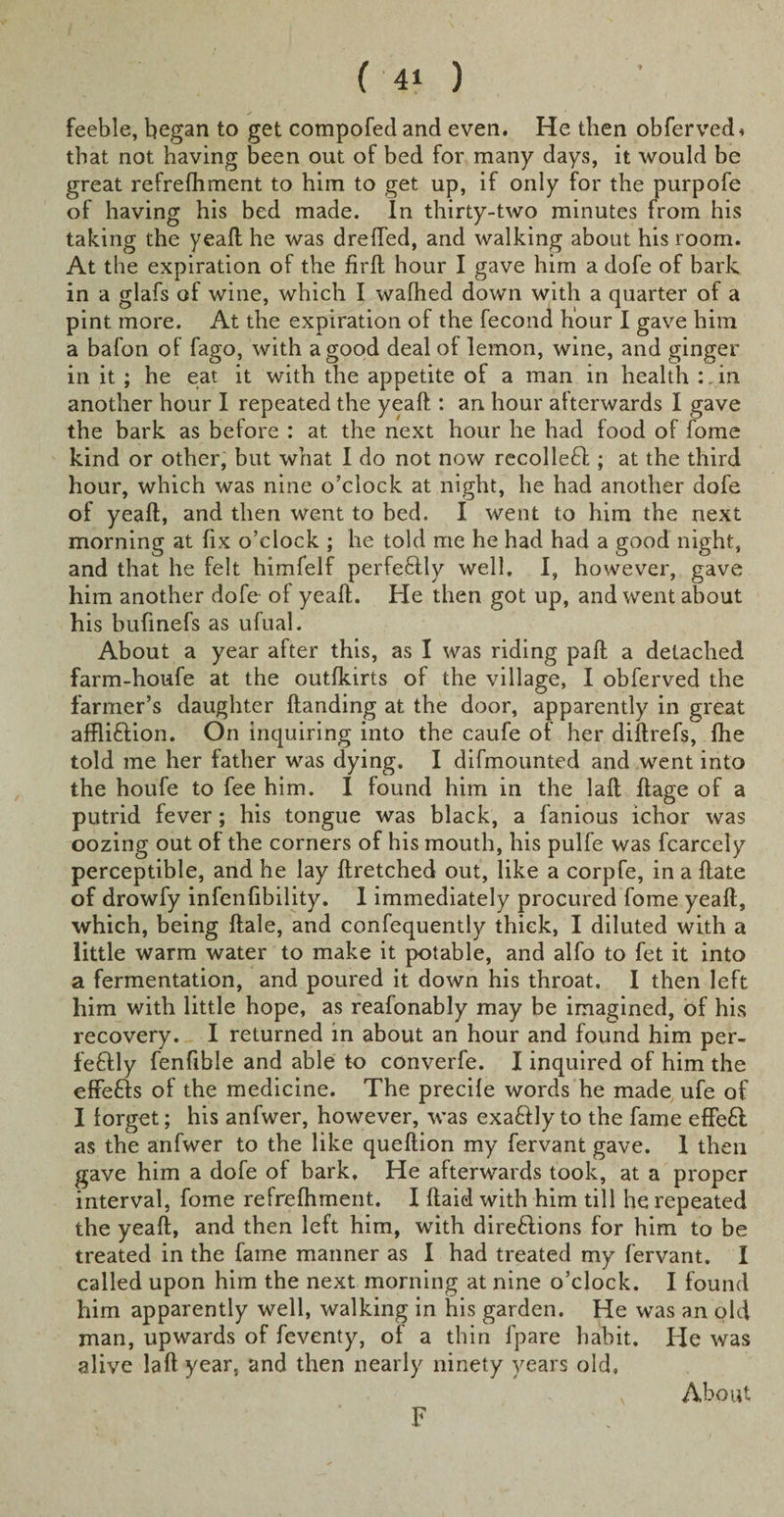 feeble, began to get compofed and even. He then obferved* that not having been out of bed for many days, it would be great refrefhment to him to get up, if only for the purpofe of having his bed made. In thirty-two minutes from his taking the yeaft he was drefted, and walking about his room. At the expiration of the firft hour I gave him a dofe of bark in a glafs of wine, which I walhed down with a quarter of a pint more. At the expiration of the fecond hour I gave him a bafon of fago, with a good deal of lemon, wine, and ginger in it ; he eat it with the appetite of a man in health :. in another hour I repeated the yeaft : an hour afterwards I gave the bark as before : at the next hour he had food of fome kind or other, but what I do not now recoiled ; at the third hour, which was nine o’clock at night, he had another dofe of yeaft, and then went to bed. I went to him the next morning at fix o’clock ; he told me he had had a good night, and that he felt himfelf perfectly well, I, however, gave him another dofe of yeaft. He then got up, and went about his bufinefs as ufual. About a year after this, as I was riding paft a detached farm-houfe at the outlkirts of the village, I obferved the farmer’s daughter {landing at the door, apparently in great affli&amp;ion. On inquiring into the caufe of her diftrefs, fhe told me her father was dying. I difmounted and went into the houfe to fee him. I found him in the laft ftage of a putrid fever; his tongue was black, a famous ichor was oozing out of the corners of his mouth, his pulfe was fcarcely perceptible, and he lay ftretched out, like a corpfe, in a ftate of drowfy infenfibility. I immediately procured fome yeaft, which, being ftale, and confequently thick, I diluted with a little warm water to make it potable, and alfo to fet it into a fermentation, and poured it down his throat. I then left him with little hope, as reafonably may be imagined, of his recovery. I returned in about an hour and found him per- fe£lly fenfible and able to converfe. I inquired of him the effefts of the medicine. The preci{e words he made ufe of I forget; his anfwer, however, was exaftly to the fame effeft as the anfwer to the like queftion my fervant gave. I then gave him a dofe of bark. He afterwards took, at a proper interval, fome refrefhment. I ftaid with him till he repeated the yeaft, and then left him, with direftions for him to be treated in the fame manner as I had treated my fervant. I called upon him the next morning at nine o’clock. I found him apparently well, walking in his garden. He was an old man, upwards of feventy, of a thin fpare habit. He was alive laft year, and then nearly ninety years old. F About