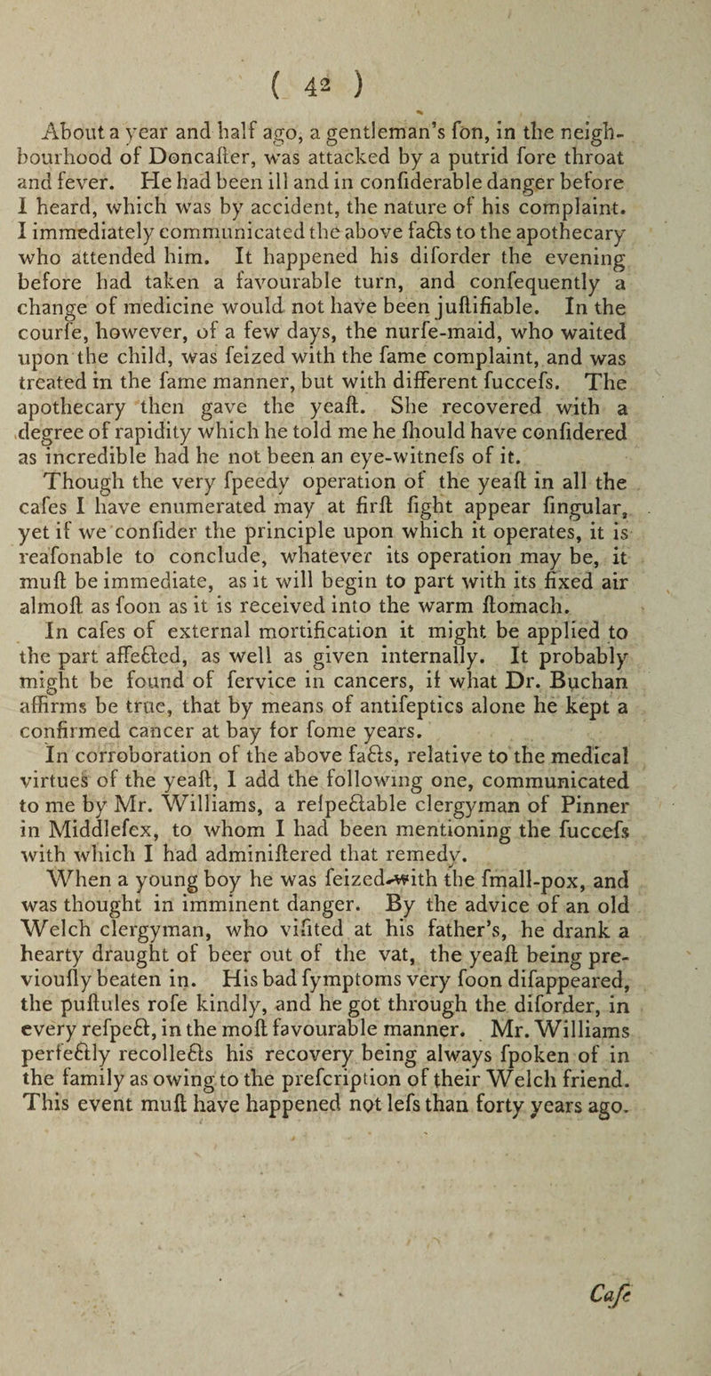 About a year and half ago, a gentleman’s Ton, in the neigh¬ bourhood of Doncafter, was attacked by a putrid fore throat and fever. Fie had been ill and in confiderable danger before I heard, which was by accident, the nature of his complaint. I immediately communicated the above fa£ts to the apothecary who attended him. It happened his diforder the evening before had taken a favourable turn, and confequently a change of medicine would not have been juflifiable. In the courfe, however, of a few days, the nurfe-maid, who waited upon the child, was feized with the fame complaint, and was treated in the fame manner, but with different fuccefs. The apothecary then gave the yeaft. She recovered with a degree of rapidity which he told me he fliould have confidered as incredible had he not been an eye-witnefs of it. Though the very fpeedy operation of the yeah in all the cafes I have enumerated may at firft fight appear Angular, yet if we confider the principle upon which it operates, it is reafonable to conclude, whatever its operation may be, it muff be immediate, as it will begin to part with its fixed air almoft as foon as it is received into the warm ftomach. In cafes of external mortification it might be applied to the part affefted, as well as given internally. It probably might be found of fervice in cancers, if what Dr. Buchan affirms be true, that by means of antifeptics alone he kept a confirmed cancer at bay for fome years. In corroboration of the above faffs, relative to the medical virtuek of the yeaft, I add the following one, communicated to me by Mr. Williams, a relpe£lable clergyman of Pinner in Middlefex, to whom I had been mentioning the fuccefs with which I had adminiftered that remedy. When a young boy he was feized^with the fmall-pox, and was thought in imminent danger. By the advice of an old Welch clergyman, who vifited at his father’s, he drank a hearty draught of beer out of the vat, the yeaft being pre- vioufly beaten in. His bad fymptoms very foon difappeared, the puftules rofe kindly, and he got through the diforder, in every refpeft, in the moft favourable manner. Mr. Williams perfe&amp;ly recolle£Is his recovery being always fpoken of in the family as owing to the prefcription of their Welch friend. This event mult have happened not lefs than forty years ago. Cafe