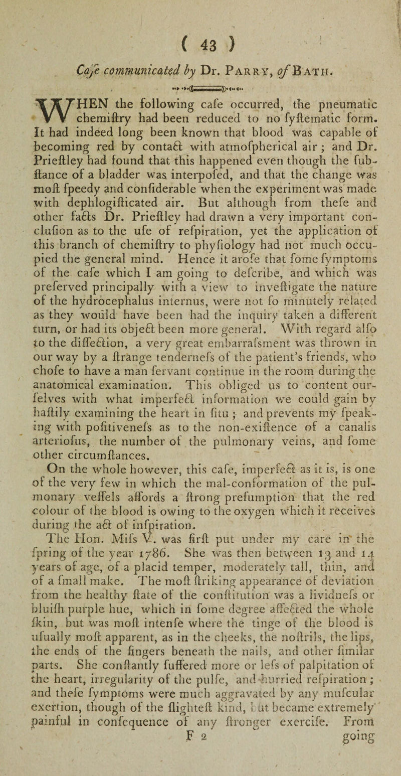 Cafe communicated by Dr. Parry, tf/'Bath. WHEN the following cafe occurred, the pneumatic chemiftry had been reduced to no fyftematic form. It had indeed long been known that blood was capable of becoming red by contadl with atmofpherical air ; and Dr. Prieftley had found that this happened even though the fub- flance of a bladder was interpofed, and that the change was moll fpeedy and confiderable when the experiment was made with dephlogifticated air. But although from tliefe and other fa6ls Dr. Prieftley had drawn a very important con- clufion as to the ufe of refpiration, yet the application of this branch of chemiftry to phyfiology had not much occu¬ pied the general mind. Hence it arofe that fome fymptoms of the cafe which I am going to deferihe, and which was preferved principally with a view to inveftigate the nature of the hydrocephalus internus, were not fo minutely related as they would have been had the inquiry taken a different turn, or had its objeft. been more general. With regard alfo to the difledlion, a very great embarrafsment was thrown in our way by a ftrange tendernefs of the patient’s friends, who chofe to have a man fervant continue in the room during the anatomical examination. This obliged us to content our- felves with what imperfefl information we could gain by haftily examining the heart in fitu ; and prevents my fpeak- ing with pofitivenefs as to the non-exiftence of a canalis arteriofus, the number of the pulmonary veins, and fome other circumftances. On the whole however, this cafe, imperfect as it is, is one of the very few in which the mal-conformation of the pul¬ monary velfels affords a ftrong prefumption that the red colour of the blood is owing to the oxygen which it receives during the a6l of infpiration. The Hon. Mils V. was firft put under my care in' the fpring of the year 1786. She was then between 13 and 14 years of age, of a placid temper, moderately tall, thin, and of a fmall make. The moft linking appearance of deviation from the healthy ftate of the conftitution was a lividnefs or bluifh purple hue, which in fome degree affedled the whole fkin, but was moft intenfe where the tinge of the blood is ufually moft apparent, as in the cheeks, the noftrils, the lips, the ends of the fingers beneath the nails, and other limilar parts. She conftantly fuffered more or lefs of palpitation of the heart, irregularity of the pulfe, and-hurried refpiration ; and thele fymptoms were much aggravated by any mu feu la r exertion, though of the flighteft kind, r ut became extremely painful in confequence of any ftronger exercife. From F 2 ^ going