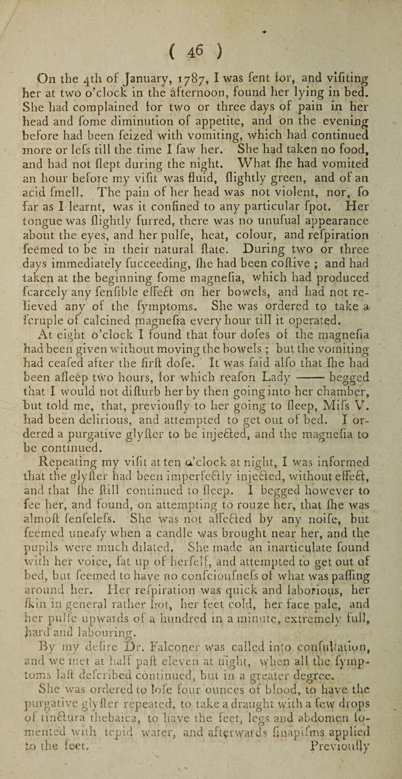 On the 4th of January, 1787, I was fent for, and vlfiting her at two o’clock in the afternoon, found her lying in bed. She had complained for two or three days of pain in her head and fome diminution of appetite, and on the evening before had been feized with vomiting, which had continued more or lefs till the time I faw her. She had taken no food, and had not flept during the night. What {he had vomited an hour before my vifit was fluid, {lightly green, and of an acid fmell. The pain of her head was not violent, nor, fo far as I learnt, was it confined to any particular fpot. Her tongue was {lightly furred, there was no unufual appearance about the eyes, and her pulfe, heat, colour, and refpiration feemed to be in their natural {late. During two or three days immediately fucceeding, flic had been coftive ; and had taken at the beginning fome magnefia, which had produced fcarcely any fenfible effect on her bowels, and had not re¬ lieved any of the fymptoms. She was ordered to take a- fcruple of calcined magnefia every hour till it operated. At eight o’clock 1 found that four dofes of the magnefia had been given without moving the bowels ; but the vomiting had ceafed after the firft dofe. It was faid alfo that fhe had been afleep two hours, for which reafon Lady -begged that I would not difturb her by then going into her chamber, but told me, that, previoufly to her going to fleep, Mifs V. had been delirious, and attempted to get out of bed. I or¬ dered a purgative glyfcer to be injecled, and the magnefia to be continued. Repeating my vifit at ten o’clock at night, I was informed that the glylfer had been imperfectly injeCfed, without effeCf, and that fhe {fill continued to fleep. I begged however to fee her, and found, on attempting to rouze her, that fhe was almoft fenfelefs. She was not affeCled by any noife, but feemed uneafy when a candle was brought near her, and the pupils wTere much dilated. She made an inarticulate found with her voice, fat up of herfelf, and attempted to get out of bed, but feemed to have no confcioufnefs of what was paffing around her. Her refpiration was quick and laborious, her fkin in general rather hot, her feet cold, her face pale, and her pulfe upwards of a hundred in a minute, extremely full, hard and labouring. By my defire Dr. Falconer was called into confutation, and we met at half pafi eleven at night, when all the fyinp- toms lafl defcribed continued, but in a greater degree. She was ordered to lofe four ounces of blood, to have the purgative glyfler repeated, to take a draught with a few drops of tinClura thebaica, to have the feet, legs and abdomen fo¬ mented with tepid water, and afterwards fin a pi fms applied to the fe-eto Frevioufiy
