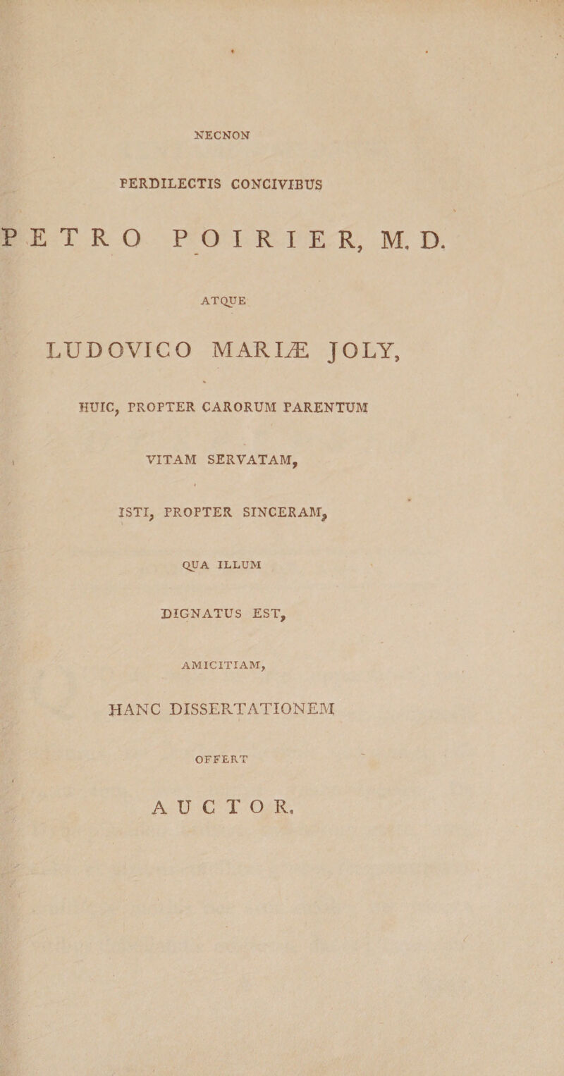 NECNON FERDILECTIS CONCIVIBUS PETRO POIRIER, M. D ATQUE LUDOVICO MARIAE JOLY, HUIC, PROPTER CARORUM PARENTUM , VITAM SERVATAM, ISTI, PROPTER SINCERAM, QUA ILLUM DIGNATUS EST, AMICITIAM, HANC DISSERTATIONEM OFFERT AUCTOR,