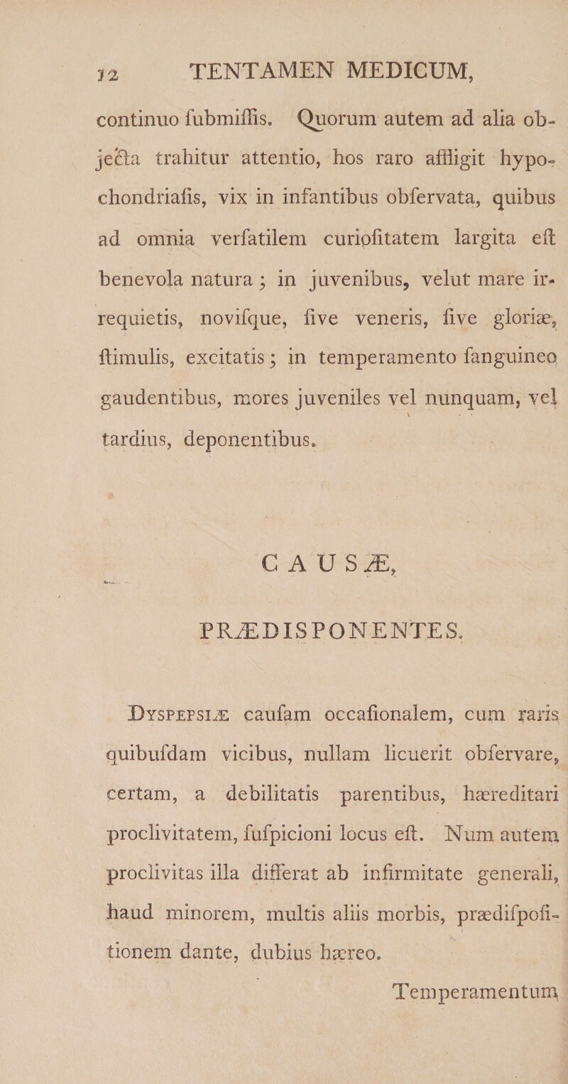 continuo fubmiffis. Quorum autem ad alia ob- je&amp;a trahitur attentio, hos raro affligit hypo- chondriaiis, vix in infantibus obfervata, quibus ad omnia verfatilem curiplitatem largita efl benevola natura ; in juvenibus, velut mare ir¬ requietis, novifque, live veneris, live gloriae. Hirnulis, excitatis; in temperamento fanguineo gaudentibus, mores juveniles vel nunquam, vel tardius, deponentibus. CAUSiE, PRJEDISPONENTES. Dyspepsiae caufam occalionalem, cum raris quibufdam vicibus, nullam licuerit obiervare, certam, a debilitatis parentibus, haereditari proclivitatem, fufpicioni locus efL Num autem proclivitas illa differat ab infirmitate generali, haud minorem, multis aliis morbis, praedifpoli- tionem dante, dubius haereo.