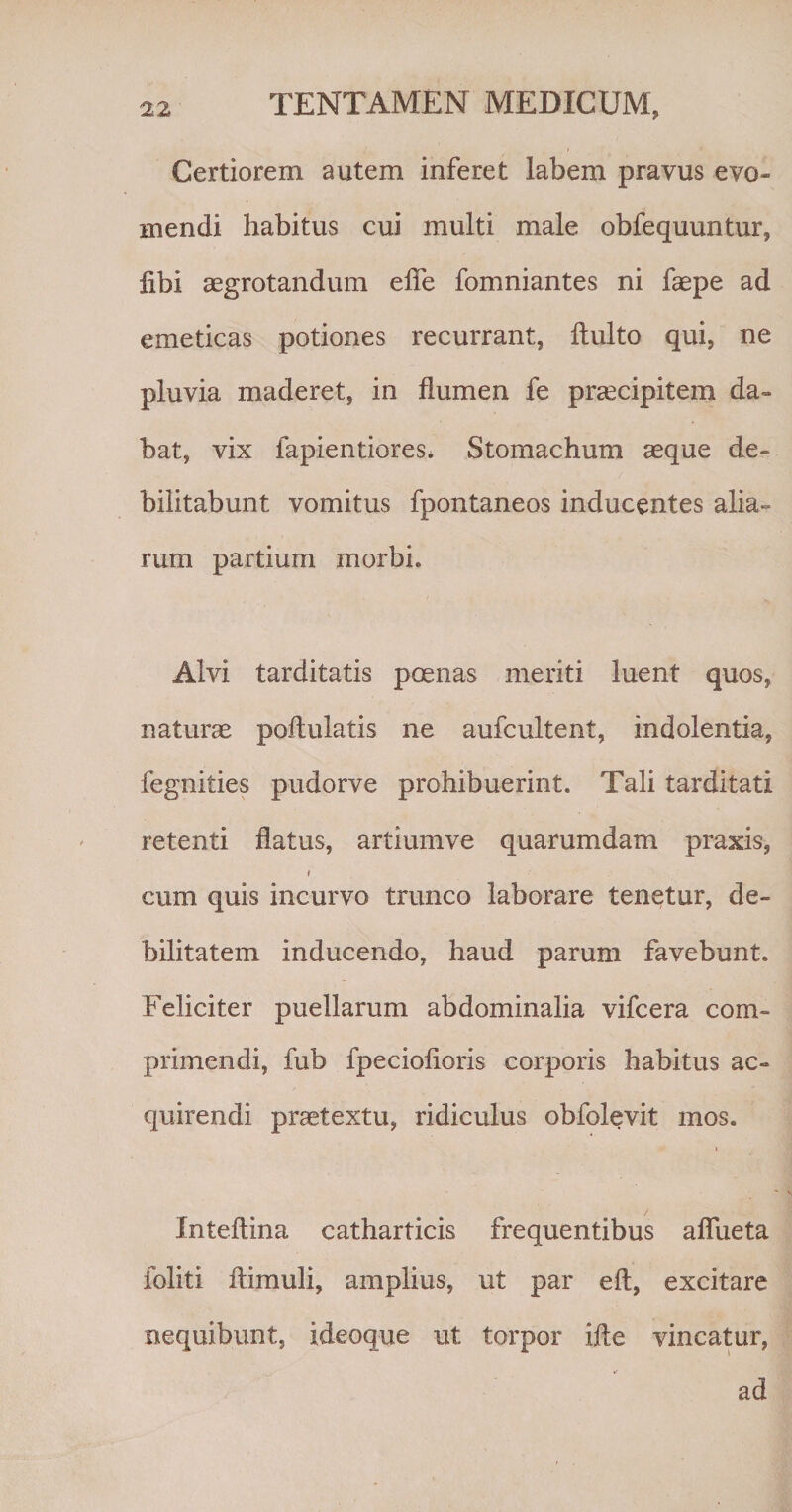 Certiorem autem inferet labem pravus evo¬ mendi habitus cui multi male obfequuntur, libi aegrotandum efle fomniantes ni faepe ad emeticas potiones recurrant, fluito qui, ne pluvia maderet, in flumen fe praecipitem da¬ bat, vix fapientiores* Stomachum aeque de¬ bilitabunt vomitus fpontaneos inducentes alia¬ rum partium morbi. Alvi tarditatis poenas meriti luent quos, naturae poftulatis ne aufcultent, indolentia, fegnities pudorve prohibuerint. Tali tarditati retenti flatus, artiumve quarumdam praxis, t cum quis incurvo trunco laborare tenetur, de¬ bilitatem inducendo, haud parum favebunt. Feliciter puellarum abdominalia vifcera com¬ primendi, fub fpeciofioris corporis habitus ac¬ quirendi praetextu, ridiculus obfolevit mos. i Inteftina catharticis frequentibus afliieta foliti ftimuli, amplius, ut par eft, excitare nequibunt, ideoque ut torpor ifte vincatur, ad