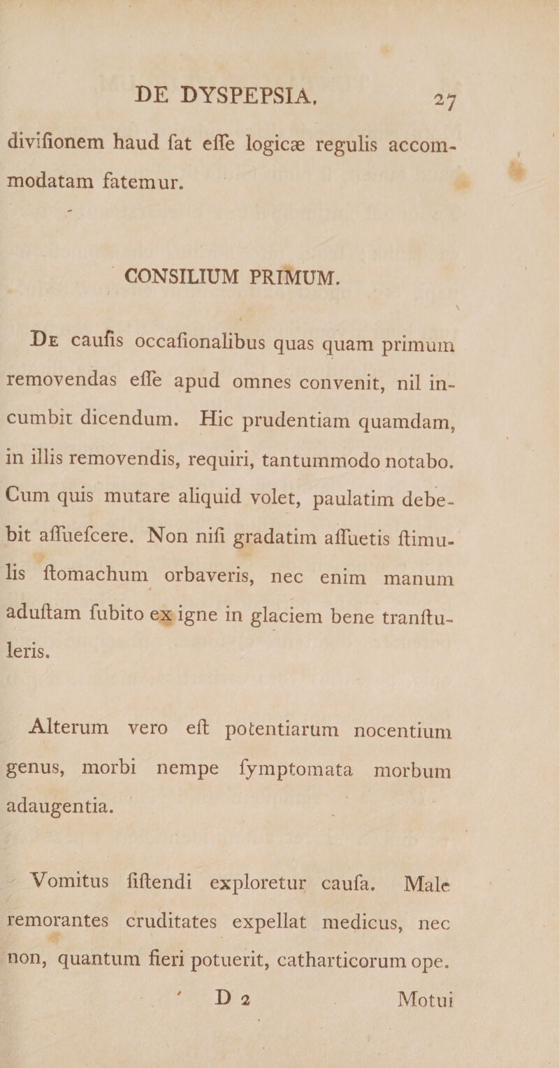 divifionem haud fat efle logicae regulis accom¬ modatam fatemur. CONSILIUM PRIMUM. De caufis occalionalibus quas quam primum removendas efle apud omnes convenit, nil in¬ cumbit dicendum. Hic prudentiam quamdam, in iliis removendis, requiri, tantummodo notabo. Cum quis mutare aliquid volet, paulatim debe¬ bit afliiefcere. Non nifi gradatim afluetis ftimu- lis ftomachum orbaveris, nec enim manum » adultam fubito ex igne in glaciem bene tranftu- Ieris. Alterum vero eft potentiarum nocentium genus, morbi nempe fymptomata morbum adaugentia. Vomitus flftendi exploretur caufa. Male remorantes cruditates expellat medicus, nec non, quantum fieri potuerit, catharticorum ope. D 2 Motui