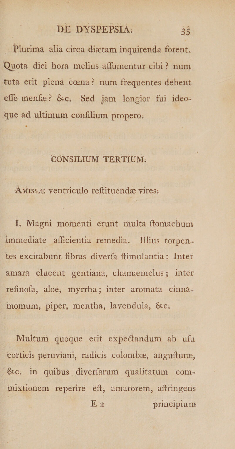 Plurima alia circa diaetam inquirenda forent. Quota diei hora melius alfumentur cibi ? num tuta erit plena coena ? num frequentes debent ede rnenfae ? &amp;c. Sed jam longior fui ideo- que ad ultimum conlilium propero. CONSILIUM TERTIUM. Amissae ventriculo reftituendae vires; I. Magni momenti erunt multa ftomachum immediate afficientia remedia. Illius torpen¬ tes excitabunt fibras diverfa flimulantia: Inter amara elucent gentiana, chamaemelus; inter refinofa, aloe, myrrha; inter aromata cinna¬ momum, piper, mentha, lavendula, &amp;-c» Multum quoque erit ex pedandum ab ufu corticis peruviani, radicis colombae, angufturae, &amp;c. in quibus diverfarum qualitatum com¬ mixtionem reperire eft, amarorem, aftringens E 2 principium.