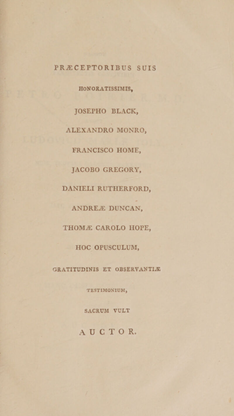 PR^CEPTORIBUS SUIS HONORATISSIMIS, JOSEPHO BLACK, ALEXANDRO MONRO, FRANCISCO HOME, JACOBO GREGORY, DANIELI RUTHERFORD, ANDRE^ DUNCAN, THOMiE CAROLO IIOPE, HOC OPUSCULUM, GRATITUDINIS ET OBSERVANTIAu TESTIMONIUM, SACRUM VULT