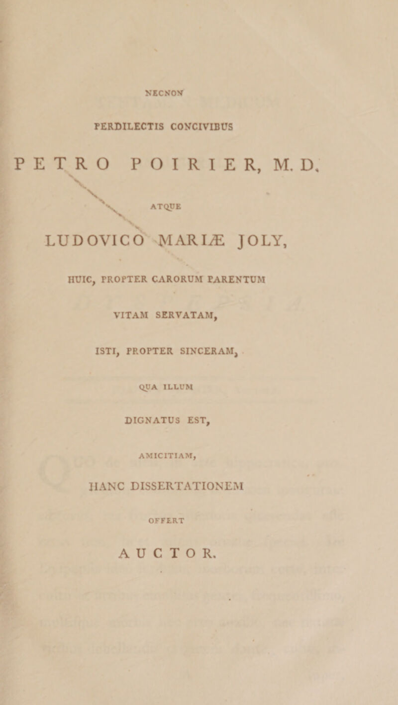 NECNOV PERDILECTIS CONCIVIBUS E T R O P O I R I E R, M. D. \ \ ATQUE LUDOVICO MARI^ JOLY, HCIC, TROfTER CARORUM PARENTUM VITAM SERVATAM, ISTI, PROPTER SINCERAM, . QUA ILLUM DIGNATUS EST, AMICITIAM, HANC DISSERTATIONEM OFFERT l .