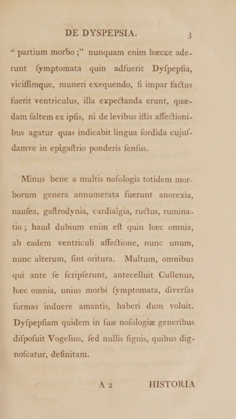 “ partium morbo ;** nunquam enim hascce ade. runt fymptomata quin adfuerit Dyfpeplia, viciflimque, muneri exequendo, fi impar fadus fuerit ventriculus, illa expedanda erunt, quae¬ dam faltem ex ipfis, ni de levibus illis affedlioni- bus agatur quas indicabit lingua fordida cujuf- damve in epigallrio ponderis fenfus. $ Minus bene a multis nofologis totidem mor¬ borum genera annumerata fuerunt anorexia, naufea, gadrodynia, cardialgia, rudus, rumina¬ tio ; haud dubium enim ell quin haec omnia, ab eadem ventriculi affedione, nunc unum, nunc alterum, fint oritura. Multum, omnibus qui ante fe fcripferunt, antecelluit Cullenus, haec omnia, unius morbi fymptomata, diverfas formas induere amantis, haberi dum voluit. Dyfpepfiam quidem in fuse nofologiae generibus difpofuit Vogelius, fed nullis fignis, quibus dig- nofcatur, definitam. A 2 HISTORIA