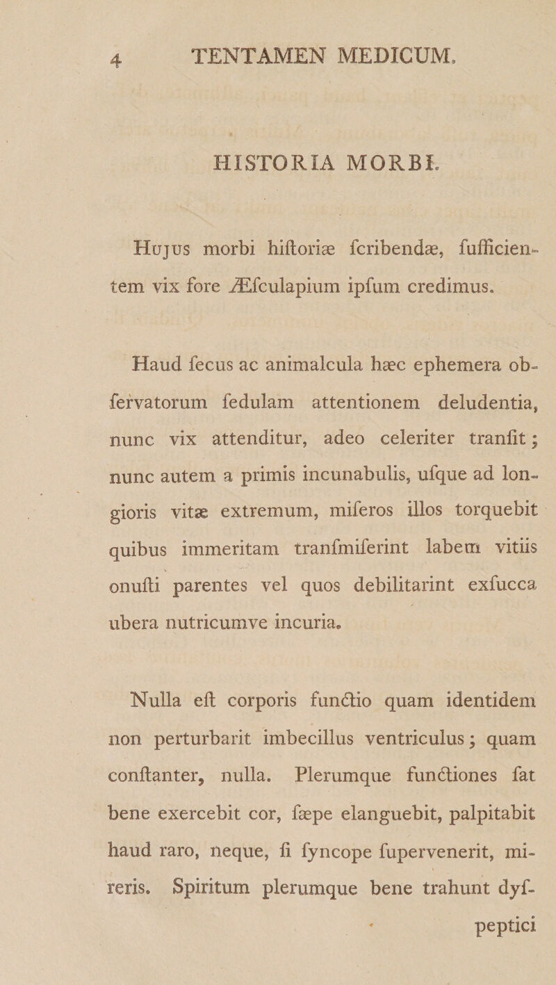 HISTORIA MORBI. Hujus morbi hiftoriae fcribendae, fufficien- tem vix fore ^fculapium ipfum credimus. Haud fecus ac animalcula haec ephemera ob- fervatorum fedulam attentionem deludentia, nunc vix attenditur, adeo celeriter tranlit; nunc autem a primis incunabulis, ufque ad lon¬ gioris vitse extremum, miferos illos torquebit quibus immeritam tranfmiferint labem vitiis onuUi parentes vel quos debilitarint exfucca ubera nutricumve incuria. Nulla eit corporis fundio quam identidem non perturbarit imbecillus ventriculus; quam conflanter, nulla. Plerumque fundiones fat bene exercebit cor, faspe elanguebit, palpitabit haud raro, neque, fi fyncope fupervenerit, mi¬ reris. Spiritum plerumque bene trahunt dyf- peptici