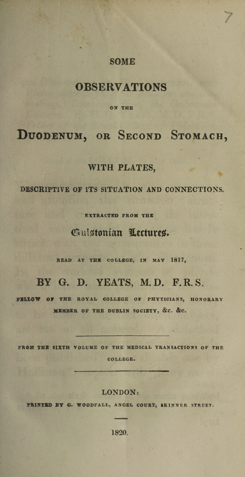 SOME OBSERVATIONS ON THE Duodenum, or Second Stomach WITH PLATES, DESCRIPTIVE OF ITS SITUATION AND CONNECTIONS. EXTRACTED FROM THE CSutetomatt ILtttum* READ AT THE COLLEGE, IN MAY 1817, BY G. D. YEATS, M.D. F.R.S. FBL10W OF THE ROYAL COLLEGE OF PHYTICIANS, HONORARY MEMBER OF THE DUBLIN SOCIETY, &C. &e. FROM THE SIXTH VOLUME OF THE MEDICAL TRANSACTIONS OF THE COLLEGE. LONDON: PRINTED BY G. WOODFALL, ANGEL COURT, SKINNER STREET. 1820