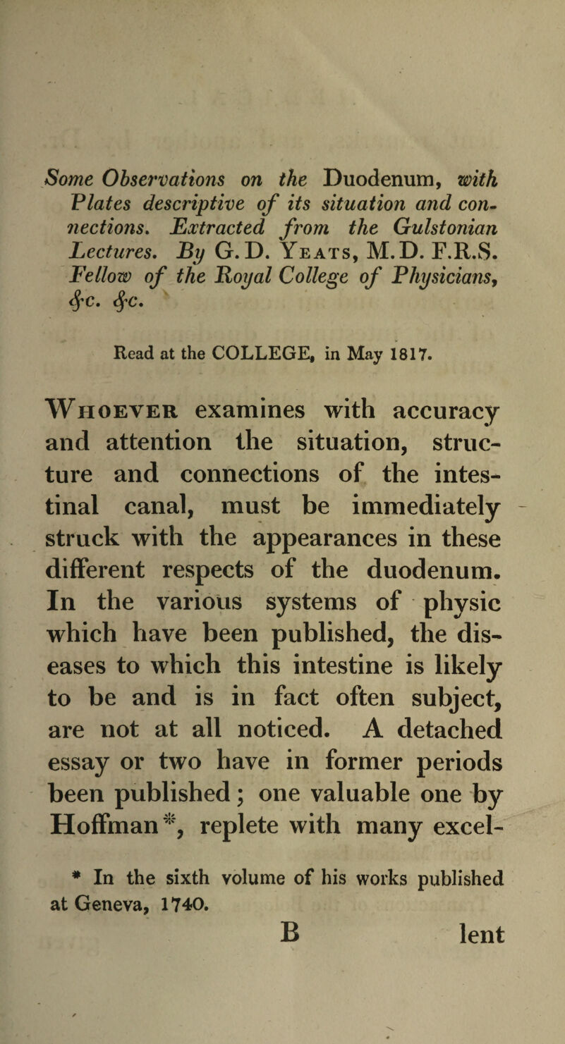 Some Observations on the Duodenum, with Plates descriptive of its situation and con. jiections. Extracted from the Gulstonian Lectures. By G.D. Yeats, M.D. F.R.S. Fellow of the Royal College of Physicians, dfC. $C. Read at the COLLEGE, in May 1817. Whoever examines with accuracy and attention the situation, struc¬ ture and connections of the intes¬ tinal canal, must be immediately - struck with the appearances in these different respects of the duodenum. In the various systems of physic which have been published, the dis¬ eases to which this intestine is likely to be and is in fact often subject, are not at all noticed. A detached essay or two have in former periods been published; one valuable one by Hoffman*, replete with many excel- # In the sixth volume of his works published at Geneva, 1740. B lent