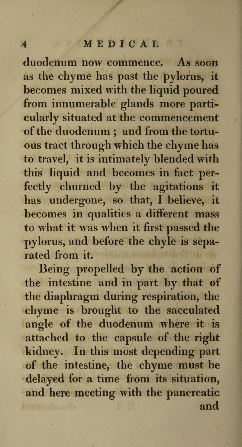 I JF 4 MEDICAL duodenum now commence. As soon as the chyme has past the pylorus, it becomes mixed with the liquid poured from innumerable glands more parti¬ cularly situated at the commencement of the duodenum ; and from the tortu¬ ous tract through which the chyme has to travel, it is intimately blended with this liquid and becomes in fact per¬ fectly churned by the agitations it has undergone, so that, I believe, it becomes in qualities a different mass to what it was when it first passed the pylorus, and before the chyle is sepa¬ rated from it. Being propelled by the action of the intestine and in part by that of the diaphragm during respiration, the chyme is brought to the sacculated angle of the duodenum where it is attached to the capsule of the right kidney. In this most depending part of the intestine, the chyme must be delayed for a time from its situation, and here meeting with the pancreatic and