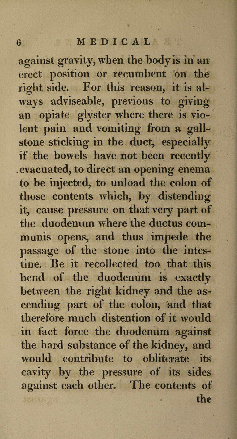 against gravity, when the body is in an erect position or recumbent on the right side. For this reason, it is al¬ ways adviseable, previous to giving an opiate glyster where there is vio¬ lent pain and vomiting from a gall¬ stone sticking in the duct, especially if the bowels have not been recently .evacuated, to direct an opening enema to be injected, to unload the colon of those contents which, by distending it, cause pressure on that very part of the duodenum where the ductus com¬ munis opens, and thus impede the passage of the stone into the intes¬ tine. Be it recollected too that this bend of the duodenum is exactly between the right kidney and the as¬ cending part of the colon, and that therefore much distention of it would in fact force the duodenum against the hard substance of the kidney, and would contribute to obliterate its cavity by the pressure of its sides against each other. The contents of the