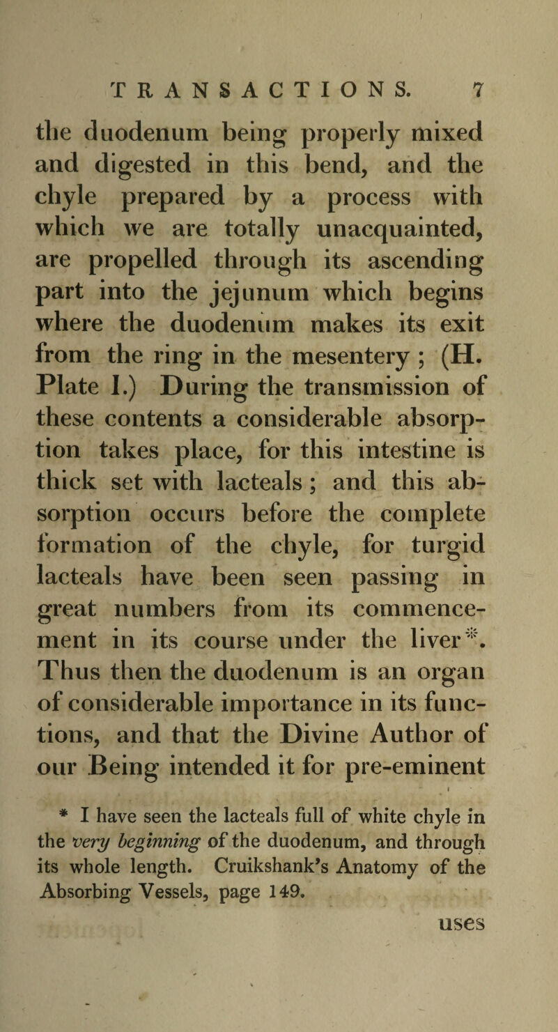 I TRANSACTIONS. 7 the duodenum being properly mixed and digested in this bend, and the chyle prepared by a process with which we are totally unacquainted, are propelled through its ascending part into the jejunum which begins where the duodenum makes its exit from the ring in the mesentery ; (H. Plate 1.) During the transmission of these contents a considerable absorp¬ tion takes place, for this intestine is thick set with lacteals; and this ab¬ sorption occurs before the complete formation of the chyle, for turgid lacteals have been seen passing in great numbers from its commence¬ ment in its course under the liver Thus then the duodenum is an organ of considerable importance in its func¬ tions, and that the Divine Author of our Being intended it for pre-eminent 1 * I have seen the lacteals full of white chyle in the very beginning of the duodenum, and through its whole length. Cruikshank’s Anatomy of the Absorbing Vessels, page 149. uses