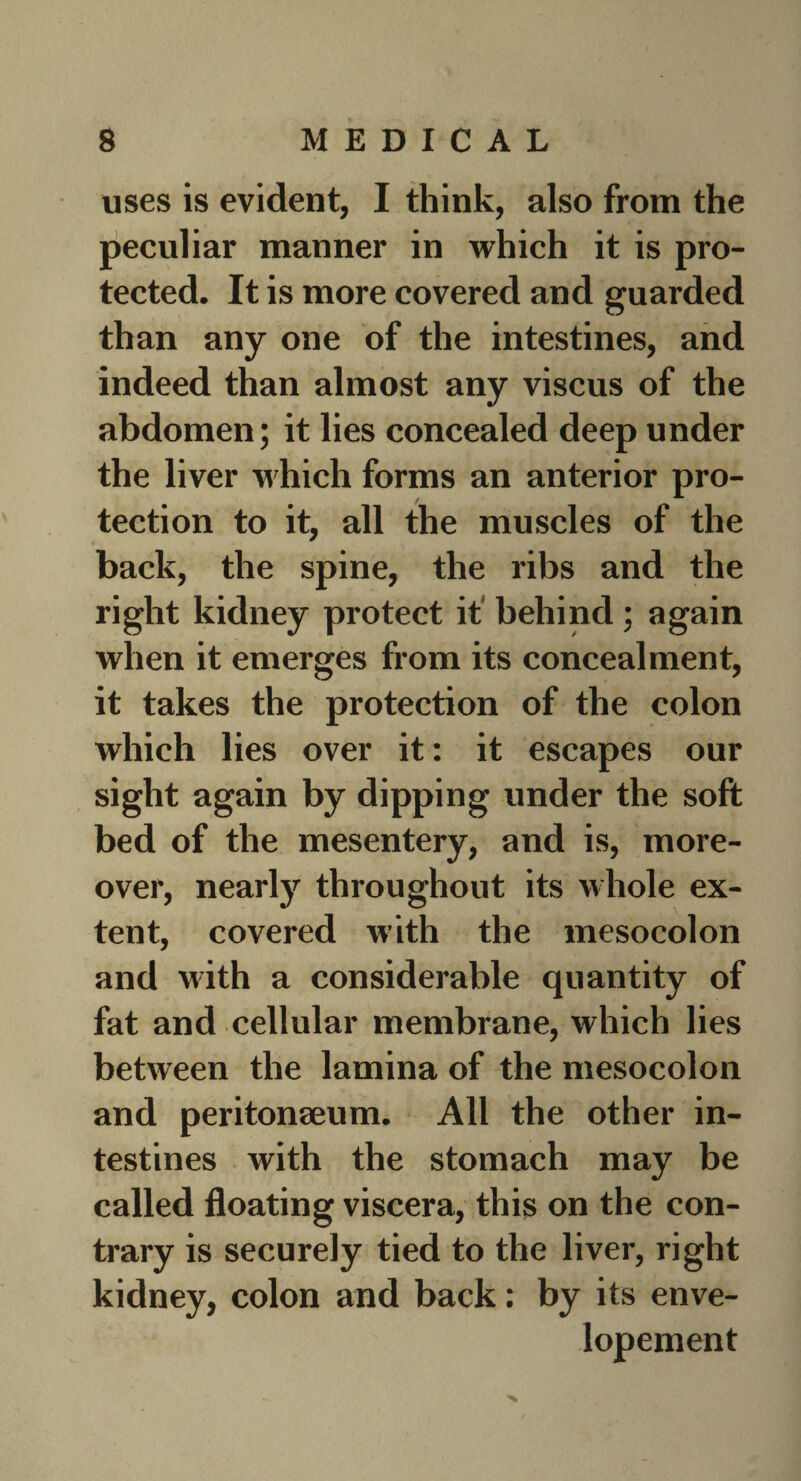 uses is evident, I think, also from the peculiar manner in which it is pro¬ tected. It is more covered and guarded than any one of the intestines, and indeed than almost any viscus of the abdomen; it lies concealed deep under the liver which forms an anterior pro¬ tection to it, all the muscles of the back, the spine, the ribs and the right kidney protect it' behind ; again when it emerges from its concealment, it takes the protection of the colon which lies over it: it escapes our sight again by dipping under the soft bed of the mesentery, and is, more¬ over, nearly throughout its whole ex¬ tent, covered with the mesocolon and with a considerable quantity of fat and cellular membrane, which lies between the lamina of the mesocolon and peritonaeum. All the other in¬ testines with the stomach may be called floating viscera, this on the con¬ trary is securely tied to the liver, right kidney, colon and back: by its enve- lopement