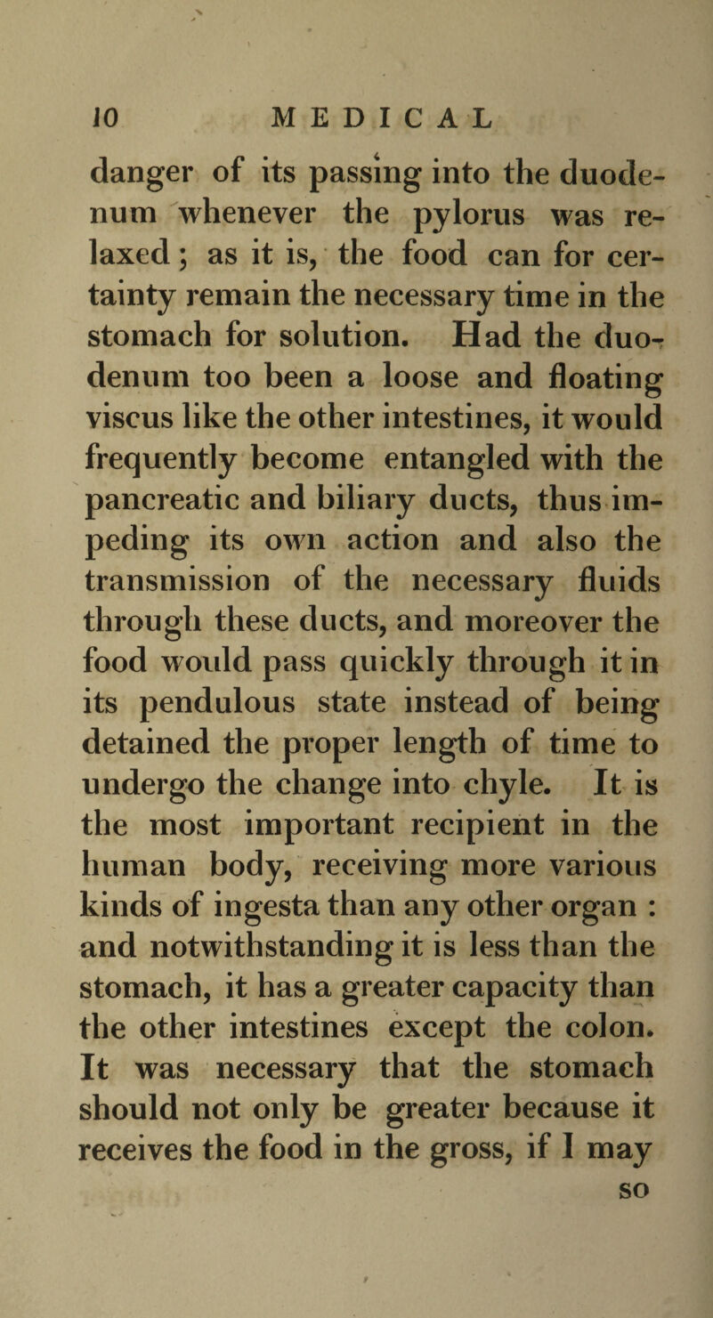 danger of its passing into the duode¬ num whenever the pylorus was re¬ laxed ; as it is, the food can for cer¬ tainty remain the necessary time in the stomach for solution. Had the duo¬ denum too been a loose and floating viscus like the other intestines, it would frequently become entangled with the pancreatic and biliary ducts, thus im¬ peding its own action and also the transmission of the necessary fluids through these ducts, and moreover the food woidd pass quickly through it in its pendulous state instead of being detained the proper length of time to undergo the change into chyle. It is the most important recipient in the human body, receiving more various kinds of ingesta than any other organ : and notwithstanding it is less than the stomach, it has a greater capacity than the other intestines except the colon. It was necessary that the stomach should not only be greater because it receives the food in the gross, if 1 may so ' i. 9