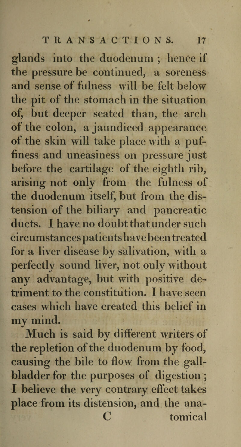 # TRANSACTIONS. 17 glands into the duodenum ; hence if the pressure be continued, a soreness and sense of fulness will be felt below the pit of the stomach in the situation of, but deeper seated than, the arch of the colon, a jaundiced appearance of the skin will take place with a puf¬ finess and uneasiness on pressure just before the cartilage of the eighth rib, arising not only from the fulness of the duodenum itself, but from the dis¬ tension of the biliary and pancreatic ducts. I have no doubt that under such circumstances patients have been treated for a liver disease by salivation, with a perfectly sound liver, not only without any advantage, but with positive de¬ triment to the constitution. I have seen cases which have created this belief in my mind. Much is said by different writers of the repletion of the duodenum by food, causing the bile to flow from the gall¬ bladder for the purposes of digestion ; I believe the very contrary effect takes place from its distension, and the ana- C tomical