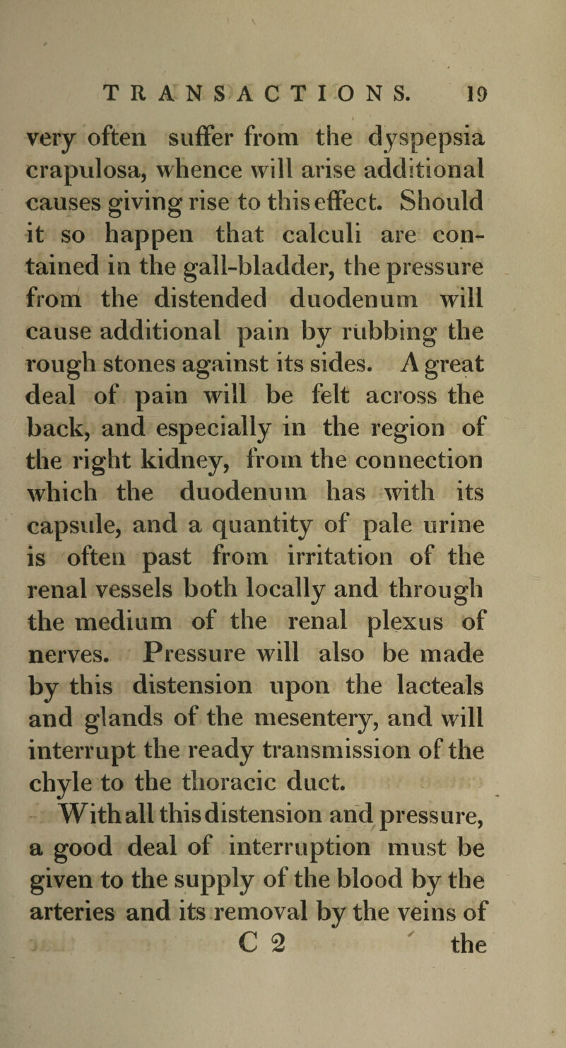 \ # I very often suffer from the dyspepsia crapulosa, whence will arise additional causes giving rise to this effect. Should it so happen that calculi are con¬ tained in the gall-bladder, the pressure from the distended duodenum will cause additional pain by rubbing the rough stones against its sides. A great deal of pain will be felt across the back, and especially in the region of the right kidney, from the connection which the duodenum has with its capside, and a quantity of pale urine is often past from irritation of the renal vessels both locally and through the medium of the renal plexus of nerves. Pressure will also be made by this distension upon the lacteals and glands of the mesentery, and will interrupt the ready transmission of the chyle to the thoracic duct. With all this distension and pressure, a good deal of interruption must be given to the supply of the blood by the arteries and its removal by the veins of C 2 the