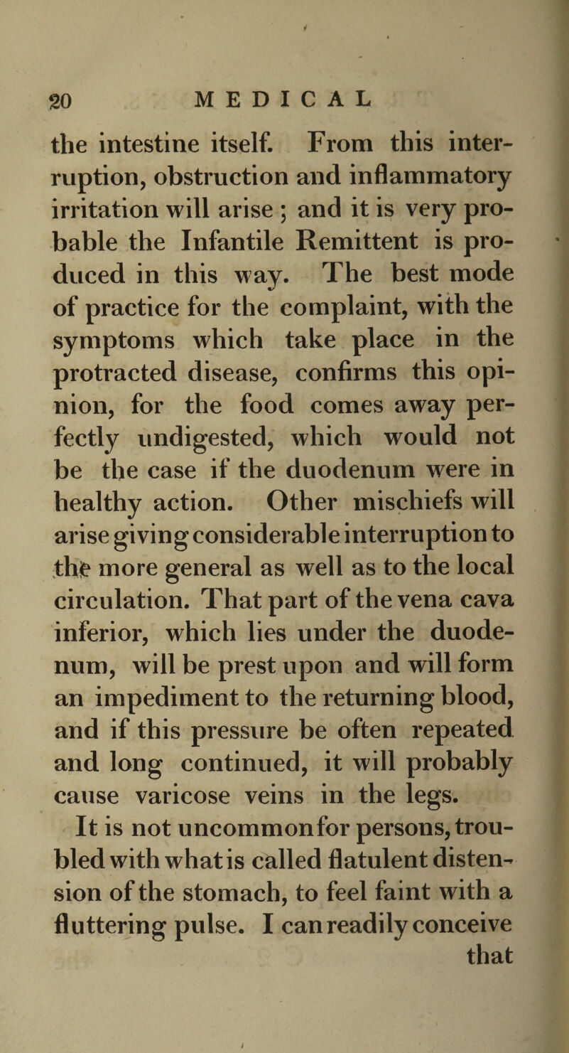 1 20 MEDICAL the intestine itself. From this inter¬ ruption, obstruction and inflammatory- irritation will arise ; and it is very pro¬ bable the Infantile Remittent is pro¬ duced in this way. The best mode of practice for the complaint, with the symptoms which take place in the protracted disease, confirms this opi¬ nion, for the food comes away per¬ fectly undigested, which would not be the case if the duodenum were in healthy action. Other mischiefs will arise givin g considerable interruption to the more general as well as to the local circulation. That part of the vena cava inferior, which lies under the duode¬ num, will be prest upon and will form an impediment to the returning blood, and if this pressure be often repeated and long continued, it will probably cause varicose veins in the legs. It is not uncommonfor persons,trou¬ bled with what is called flatulent disten¬ sion of the stomach, to feel faint with a fluttering pulse. I can readily conceive that i