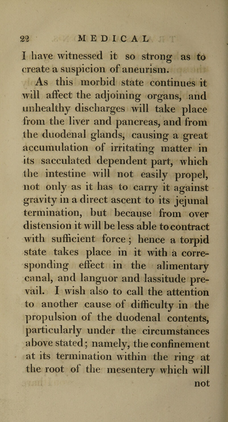 I have witnessed it so strong as to create a suspicion of aneurism. As this morbid state continues it will affect the adjoining organs, and unhealthy discharges will take place from the liver and pancreas, and from the duodenal glands, causing a great accumulation of irritating matter in its sacculated dependent part, which the intestine will not easily propel, not only as it has to carry it against gravity in a direct ascent to its jejunal termination, but because from over distension it will be less able to contract with sufficient force; hence a torpid state takes place in it with a corre¬ sponding effect in the alimentary canal, and languor and lassitude pre¬ vail. I wish also to call the attention to another cause of difficulty in the propulsion of the duodenal contents, particularly under the circumstances above stated; namely, the confinement at its termination within the ring at the root of the mesentery which will not