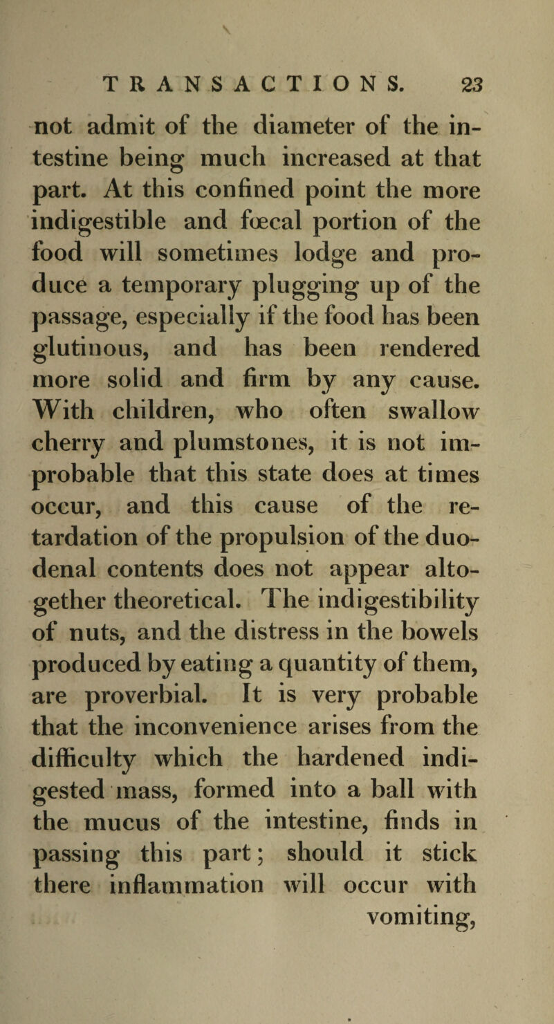 not admit of the diameter of the in¬ testine being much increased at that part. At this confined point the more indigestible and foecal portion of the food will sometimes lodge and pro¬ duce a temporary plugging up of the passage, especially if the food has been glutinous, and has been rendered more solid and firm by any cause. With children, who often swallow cherry and plumstones, it is not im¬ probable that this state does at times occur, and this cause of the re¬ tardation of the propulsion of the duo¬ denal contents does not appear alto¬ gether theoretical. The indigestibility of nuts, and the distress in the bowels produced by eating a quantity of them, are proverbial. It is very probable that the inconvenience arises from the difficulty which the hardened indi¬ gested mass, formed into a ball with the mucus of the intestine, finds in passing this part; should it stick there inflammation will occur with vomiting,