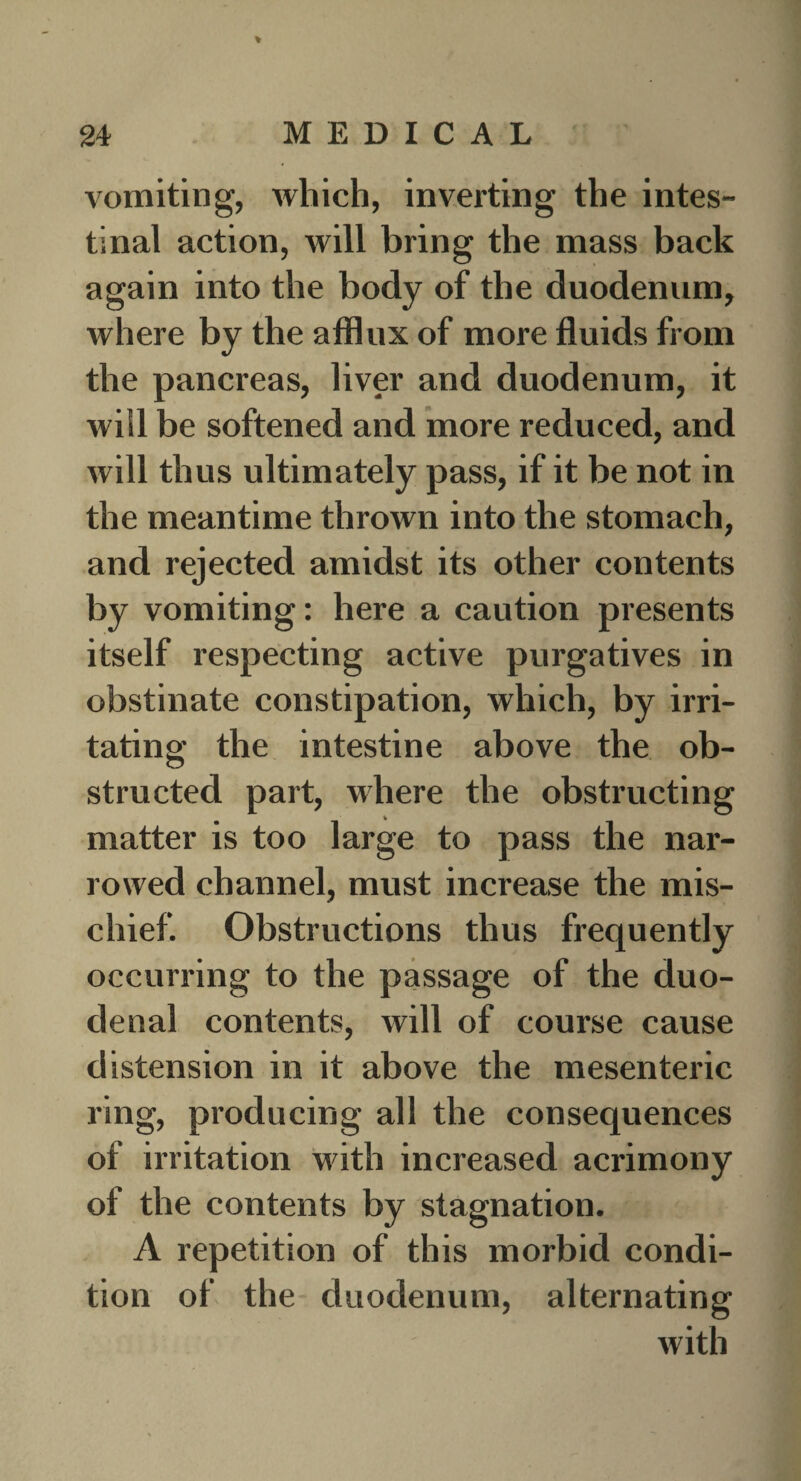 % vomiting, which, inverting the intes¬ tinal action, will bring the mass back again into the body of the duodenum, where by the afflux of more fluids from the pancreas, liver and duodenum, it will be softened and more reduced, and will thus ultimately pass, if it be not in the meantime thrown into the stomach, and rejected amidst its other contents by vomiting: here a caution presents itself respecting active purgatives in obstinate constipation, which, by irri¬ tating the intestine above the ob¬ structed part, where the obstructing matter is too large to pass the nar¬ rowed channel, must increase the mis¬ chief. Obstructions thus frequently occurring to the passage of the duo¬ denal contents, will of course cause distension in it above the mesenteric ring, producing all the consequences of irritation with increased acrimony of the contents by stagnation. A repetition of this morbid condi¬ tion of the duodenum, alternating with