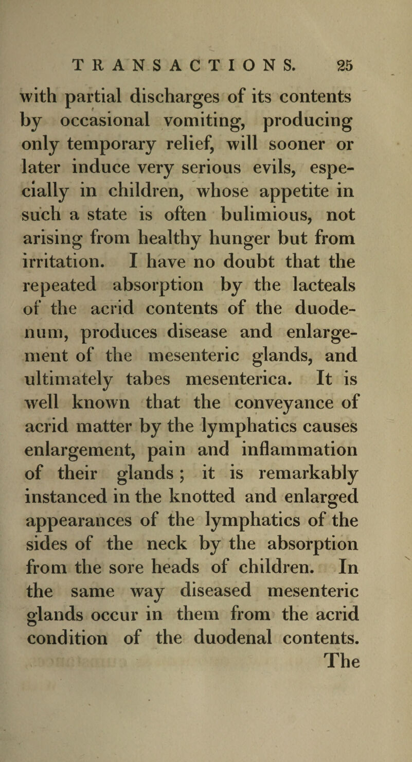 with partial discharges of its contents by occasional vomiting, producing only temporary relief, will sooner or later induce very serious evils, espe¬ cially in children, whose appetite in such a state is often bulimious, not arising from healthy hunger but from irritation. I have no doubt that the repeated absorption by the lacteals of the acrid contents of the duode¬ num, produces disease and enlarge¬ ment of the mesenteric glands, and ultimately tabes mesenterica. It is well known that the conveyance of acrid matter by the lymphatics causes enlargement, pain and inflammation of their glands; it is remarkably instanced in the knotted and enlarged appearances of the lymphatics of the sides of the neck by the absorption from the sore heads of children. In the same way diseased mesenteric glands occur in them from the acrid condition of the duodenal contents. The