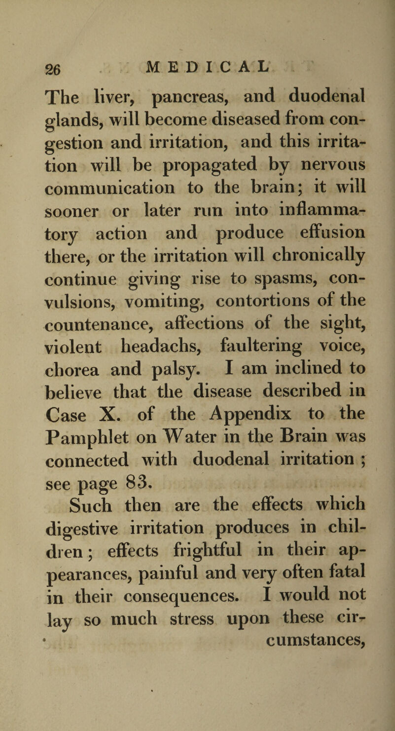 The liver, pancreas, and duodenal glands, will become diseased from con¬ gestion and irritation, and this irrita¬ tion will be propagated by nervous communication to the brain; it will sooner or later run into inflamma¬ tory action and produce effusion there, or the irritation will chronically continue giving rise to spasms, con¬ vulsions, vomiting, contortions of the countenance, affections of the sight, violent headachs, faultering voice, chorea and palsy. I am inclined to believe that the disease described in Case X. of the Appendix to the Pamphlet on Water in the Brain was connected with duodenal irritation ; see page 83. Such then are the effects which digestive irritation produces in chil¬ dren ; effects frightful in their ap¬ pearances, painful and very often fatal in their consequences. I would not lay so much stress upon these cir^ * cumstances,