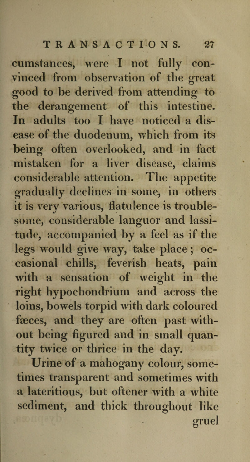 cumstances, were I not fully con¬ vinced from observation of the great good to be derived from attending to the derangement of this intestine. In adults too I have noticed a dis¬ ease of the duodenum, which from its being often overlooked, and in fact mistaken for a liver disease, claims considerable attention. The appetite gradually declines in some, in others it is very various, flatulence is trouble¬ some, considerable languor and lassi¬ tude, accompanied by a feel as if the legs would give way, take place; oc¬ casional chills, feverish heats, pain with a sensation of weight in the right hypochondrium and across the loins, bowels torpid with dark coloured faeces, and they are often past with¬ out being figured and in small quan¬ tity twice or thrice in the day. Urine of a mahogany colour, some¬ times transparent and sometimes with a lateritious, but oftener with a white sediment, and thick throughout like : > - gruel