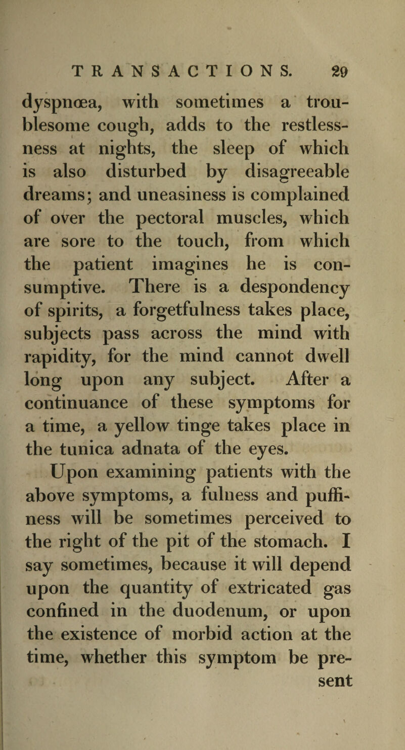 dyspnoea, with sometimes a trou¬ blesome cough, adds to the restless¬ ness at nights, the sleep of which is also disturbed by disagreeable dreams; and uneasiness is complained of over the pectoral muscles, which are sore to the touch, from which the patient imagines he is con¬ sumptive. There is a despondency of spirits, a forgetfulness takes place, subjects pass across the mind with rapidity, for the mind cannot dwell long upon any subject. After a continuance of these symptoms for a time, a yellow tinge takes place in the tunica adnata of the eyes. Upon examining patients with the above symptoms, a fulness and puffi¬ ness will be sometimes perceived to the right of the pit of the stomach. I say sometimes, because it will depend upon the quantity of extricated gas confined in the duodenum, or upon the existence of morbid action at the time, whether this symptom be pre¬ sent