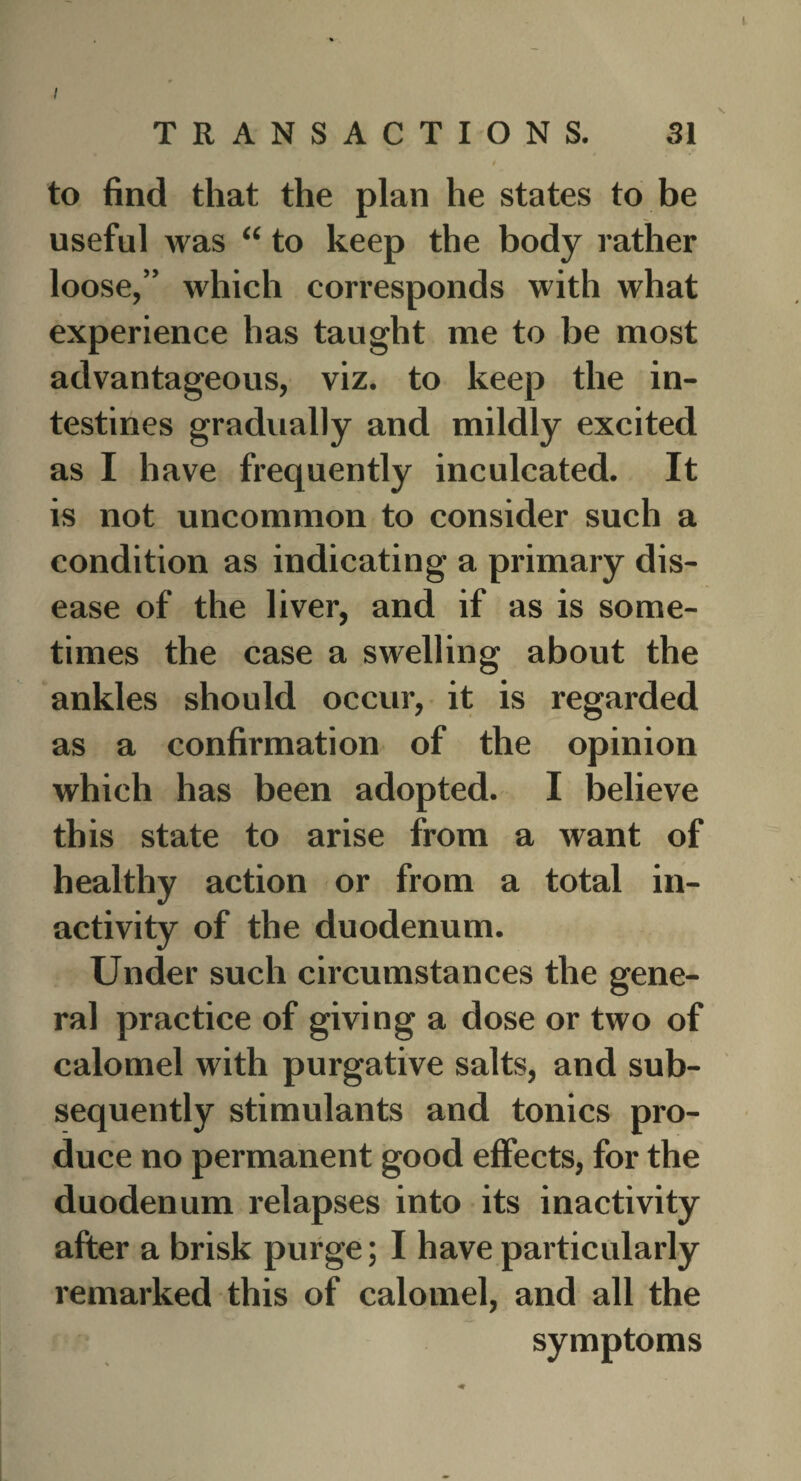 I TRANSACTIONS. 31 / to find that the plan he states to be useful was “ to keep the body rather loose,” which corresponds with what experience has taught me to be most advantageous, viz. to keep the in¬ testines gradually and mildly excited as I have frequently inculcated. It is not uncommon to consider such a condition as indicating a primary dis¬ ease of the liver, and if as is some¬ times the case a swelling about the ankles should occur, it is regarded as a confirmation of the opinion which has been adopted. I believe this state to arise from a want of healthy action or from a total in¬ activity of the duodenum. Under such circumstances the gene¬ ra] practice of giving a dose or two of calomel with purgative salts, and sub¬ sequently stimulants and tonics pro¬ duce no permanent good effects, for the duodenum relapses into its inactivity after a brisk purge; I have particularly remarked this of calomel, and all the symptoms