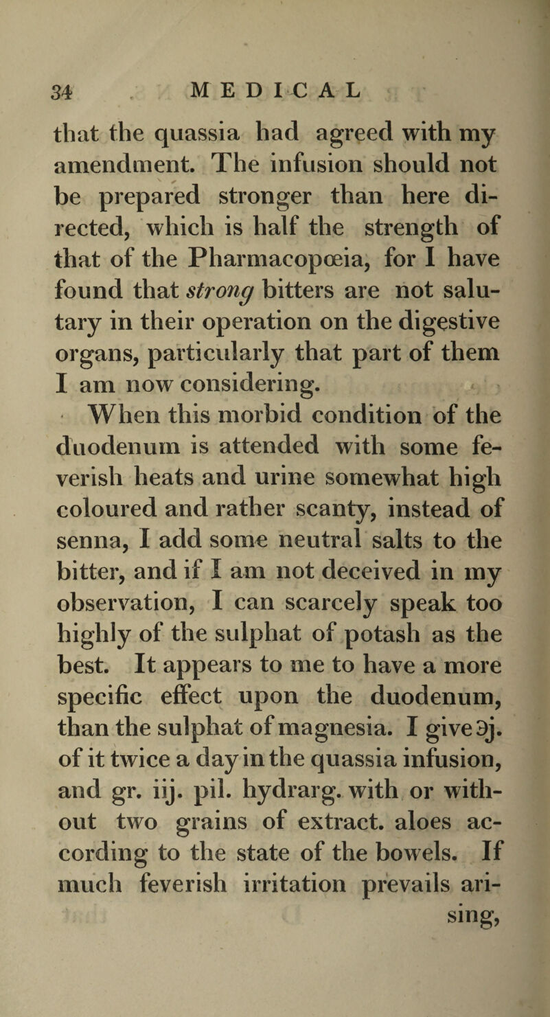 that the quassia had agreed with my amendment. The infusion should not be prepared stronger than here di¬ rected, which is half the strength of that of the Pharmacopoeia, for I have found that strong bitters are not salu¬ tary in their operation on the digestive organs, particularly that part of them I am now considering. When this morbid condition of the duodenum is attended with some fe¬ verish heats and urine somewhat high coloured and rather scanty, instead of senna, I add some neutral salts to the bitter, and if I am not deceived in my observation, I can scarcely speak too highly of the sulphat of potash as the best. It appears to me to have a more specific effect upon the duodenum, than the sulphat of magnesia. I give3j. of it twice a day in the quassia infusion, and gr. iij. pil. hydrarg. with or with¬ out two grains of extract, aloes ac¬ cording to the state of the bowels. If much feverish irritation prevails ari¬ sing,