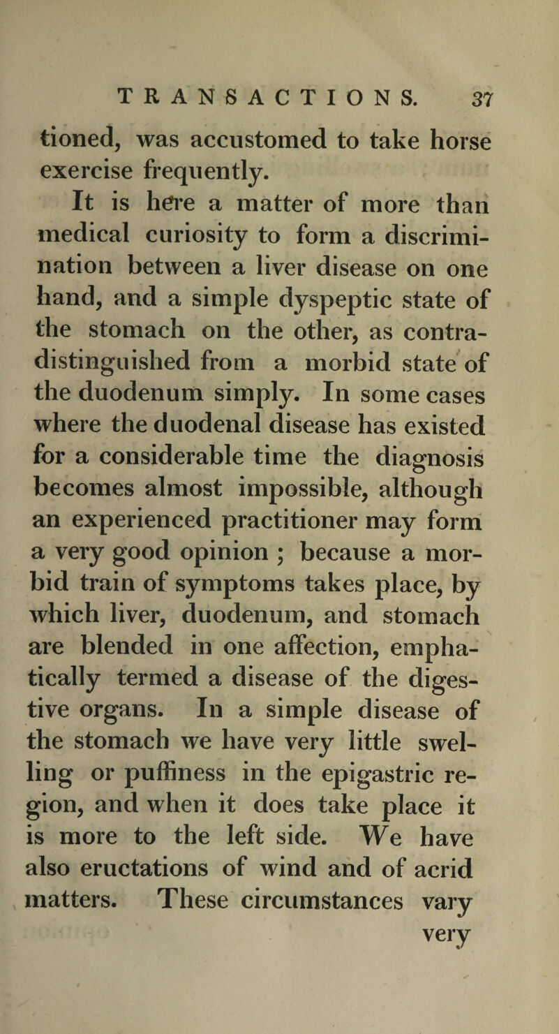 tioned, was accustomed to take horse exercise frequently. It is here a matter of more than medical curiosity to form a discrimi¬ nation between a liver disease on one hand, and a simple dyspeptic state of the stomach on the other, as contra¬ distinguished from a morbid state of the duodenum simply. In some cases where the duodenal disease has existed for a considerable time the diagnosis becomes almost impossible, although an experienced practitioner may form a very good opinion ; because a mor¬ bid train of symptoms takes place, by which liver, duodenum, and stomach are blended in one affection, empha¬ tically termed a disease of the diges¬ tive organs. In a simple disease of the stomach we have very little swel¬ ling or puffiness in the epigastric re¬ gion, and when it does take place it is more to the left side. We have also eructations of wind and of acrid matters. These circumstances vary verv