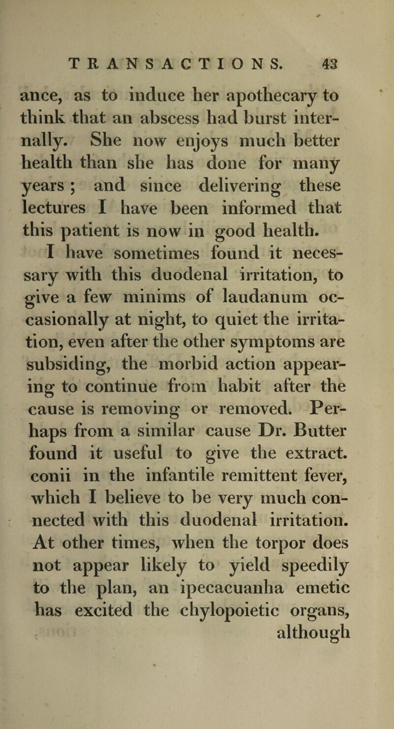 ance, as to induce her apothecary to think that an abscess had burst inter¬ nally. She now enjoys much better health than she has done for many years; and since delivering these lectures I have been informed that this patient is now in good health. I have sometimes found it neces¬ sary with this duodenal irritation, to give a few minims of laudanum oc¬ casionally at night, to quiet the irrita¬ tion, even after the other symptoms are subsiding, the morbid action appear¬ ing to continue from habit after the cause is removing or removed. Per¬ haps from a similar cause Dr. Butter found it useful to give the extract, conii in the infantile remittent fever, which I believe to be very much con¬ nected with this duodenal irritation. At other times, when the torpor does not appear likely to yield speedily to the plan, an ipecacuanha emetic has excited the chylopoietic organs, although