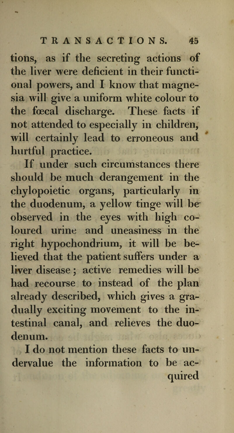 tions, as if the secreting actions of the liver were deficient in their functi- * onal powers, and I know that magne¬ sia will give a uniform white colour to the foecal discharge. These facts if not attended to especially in children, will certainly lead to erroneous and hurtful practice. ; ■ : If under such circumstances there should be much derangement in the chylopoietic organs, particularly in the duodenum, a yellow tinge will be observed in the eyes with high co¬ loured urine and uneasiness in the right hypochondrium, it will be be¬ lieved that the patient suffers under a liver disease ; active remedies will be had recourse to instead of the plan already described, which gives a gra¬ dually exciting movement to the in¬ testinal canal, and relieves the duo¬ denum. I do not mention these facts to un¬ dervalue the information to be ac¬ quired