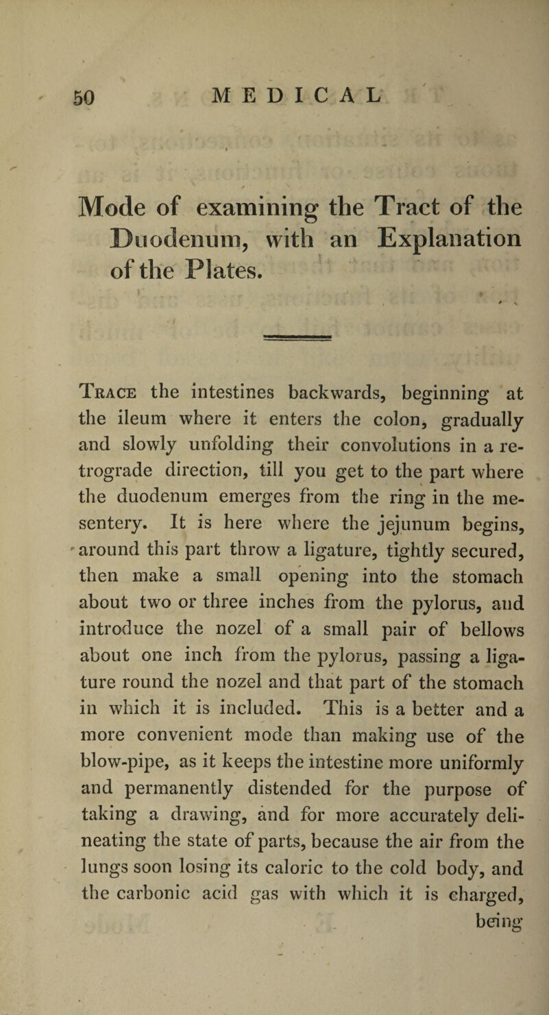 Mode of examining the Tract of the Duodenum, with an Explanation of the Plates. Trace the intestines backwards, beginning at the ileum where it enters the colon, gradually and slowly unfolding their convolutions in a re¬ trograde direction, till you get to the part where the duodenum emerges from the ring in the me¬ sentery. It is here where the jejunum begins, • around this part throw a ligature, tightly secured, then make a small opening into the stomach about two or three inches from the pylorus, and introduce the nozel of a small pair of bellows about one inch from the pylorus, passing a liga¬ ture round the nozel and that part of the stomach in which it is included. This is a better and a more convenient mode than making use of the blow-pipe, as it keeps the intestine more uniformly and permanently distended for the purpose of taking a drawing, and for more accurately deli¬ neating the state of parts, because the air from the lungs soon losing its caloric to the cold body, and the carbonic acid gas with which it is charged, being