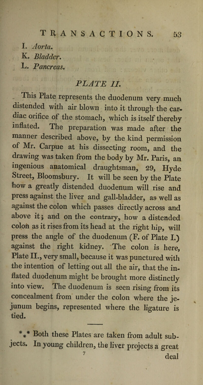 I. Aorta. K. Bladder. L. Pancreas. PLATE II. This Plate represents the duodenum very much distended with air blown into it through the car¬ diac orifice of the stomach, which is itself thereby inflated. The preparation was made after the manner described above, by the kind permission of Mr. Carpue at his dissecting room, and the drawing was taken from the body by Mr. Paris, an ingenious anatomical draughtsman, 29, Hyde Street, Bloomsbury. It will be seen by the Plate how a greatly distended duodenum will rise and press against the liver and gall-bladder, as well as against the colon which passes directly across and above it; and on the contrary, how a distended coloh as it rises from its head at the right hip, will press the angle of the duodenum (F. of Plate I.) against the right kidney. The colon is here, Plate II., very small, because it was punctured with the intention of letting out all the air, that the in¬ flated duodenum might be brought more distinctly into view. The duodenum is seen rising from its concealment from under the colon where the je¬ junum begins, represented where the ligature is tied. *** Both these Plates are taken from adult sub- jects. In young children, the liver projects a great 7 deal