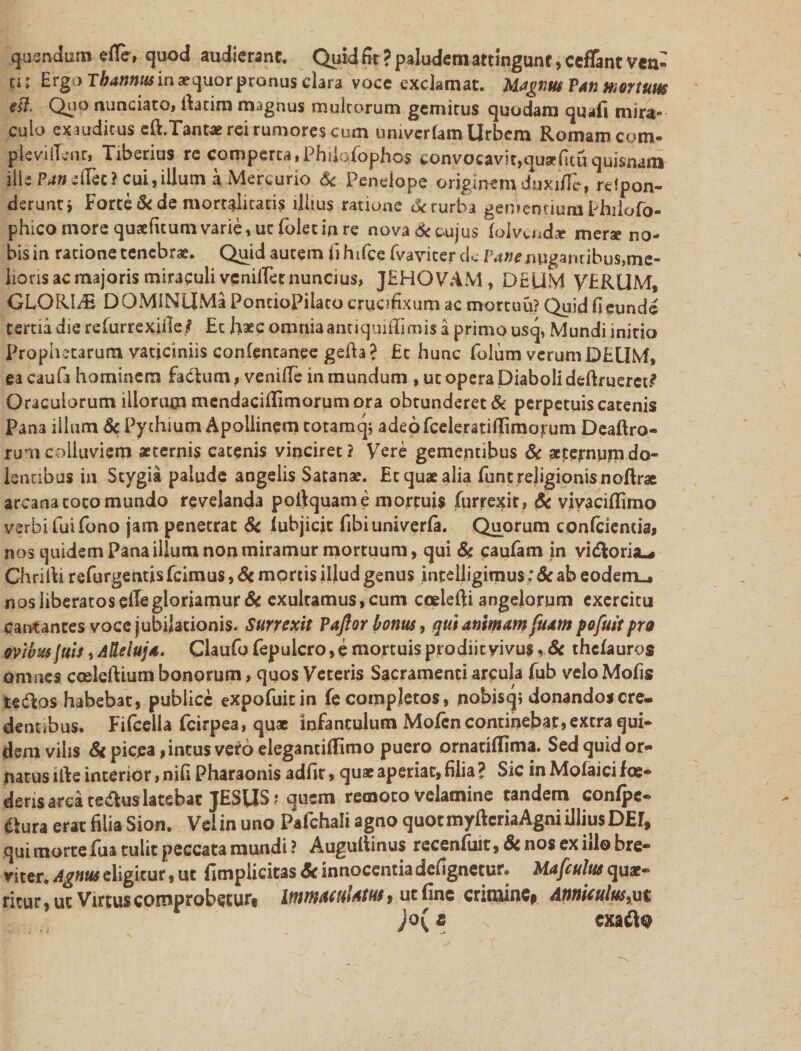 qusndum etfe, quod audieranc. Quid fit ? paludem attingunt, cefFant ven¬ ti: Ergo Tbannus in aequor pronus clara voce exclamat. Magnus Pan mortuus Qp° nunciatOi fiatim magnus multorum gemitus quodam quali mira¬ culo exauditus eft.Tantae rei rumores cum univerfam Urbem Romam com- plcviflcnr, Tiberius re comperta,PhiioTophos convocavit,quiarfitu quisnam ille Pan -tfec ? cui,illum a Mercurio &amp; Penelope ordinem duxifit, refpon- deruntj Forte &amp; de mortalitatis illius ratione deturba gemeouumphrlofo- phico more quaefuum varie, ut (oletin re nova&amp; cujus (olvusdae merae no¬ bis in ratione tenebrae. Quid autem iihifce fvaviter dc /^^enuganribus^e- lioris ac majoris miraculi veniiTetnuncius, JEHQVAM , DEUM VERUM, GLORIA DOMiNUMa PontioPilato crucifixum ac mortuu? Quid fieunde tertia die refurrexifie^ Et haec omnia antiquiffimis a primo usq, Mundi initio Prophetarum vaticiniis conlentanee gefta ? Et hunc folum verum DEUM, ea caufa hominem fadtum, venifie in mundum , ut opera Diaboli deftruerct? Oraculorum illorum mcndaciflimorum ora obtunderet &amp; perpetuis catenis Pana illum Sc Pythium Apollinem totamq; adeo fceleratiffimorum Deaftro- rumcolluviem aeternis catenis vinciret? yere gementibus Sc acteirnpmdo¬ lentibus in Stygia palude angelis Satanae. Et quae alia funtrejigionisnoftrae arcana coco mundo revelanda poftquame mortuis fqrrexir , Sc vivaciflimo verbi fuifono jam penetrat Sc lubjicic fibiuniveria. Quorum confrientia, nos quidem Pana illum non miramur mortuum, qui Sc caufarn in yi^oria-» Chriiti refurgentis fcimus, &amp; mortis illud genus int eliigimus * Sc ab eodem-, nos liberatos elTegloriamur Sc exultamus,cum coelefti angelorum exercitu cantantes voce jubilationis. Surrexit Pajfor bonus, qui animam fuatn pofuit pro ovibus fuis, AHeiujs. Claufo Pepulero, e mortuis prodiit vivus ? Sc thefauros omnes coeleftium bonorum, quos Veteris Sacramenti arcula fub velo Molis tedlos habebat, publice expofuitin fe completos, jnobisq; donandoscre- dennbus. Fifcella fcirpea, quae infantulum Mofen continebat, extra qui¬ dem vilis 8c picea, incus vero elegantiifimo puero omariffima. Sed quid or¬ natus ifte interior, nifi Pharaonis adfir, quae aperiat, filia ? Sic in Moiaici foe- derisarca tedluslatebac JESUS? quem remoto velamine tandem confpe- ftura erat filia Sion. Vel in uno Pafchali agno quot myftcriaAgni illius DEr, qui morte Tua tulit peccata mundi ? Auguitinus recenfiiit, Sc nos ex iilo bre¬ viter. Agnus eligitur, ut fimplicicas Sc innocentia defignetur. Mafculus quae¬ ritur, ut Virtus comprobetur, Immaculatus 9 ut fine crimine. Anniculus,ut )o{ « cxa&lt;fl:9